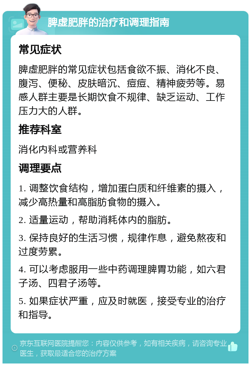 脾虚肥胖的治疗和调理指南 常见症状 脾虚肥胖的常见症状包括食欲不振、消化不良、腹泻、便秘、皮肤暗沉、痘痘、精神疲劳等。易感人群主要是长期饮食不规律、缺乏运动、工作压力大的人群。 推荐科室 消化内科或营养科 调理要点 1. 调整饮食结构，增加蛋白质和纤维素的摄入，减少高热量和高脂肪食物的摄入。 2. 适量运动，帮助消耗体内的脂肪。 3. 保持良好的生活习惯，规律作息，避免熬夜和过度劳累。 4. 可以考虑服用一些中药调理脾胃功能，如六君子汤、四君子汤等。 5. 如果症状严重，应及时就医，接受专业的治疗和指导。