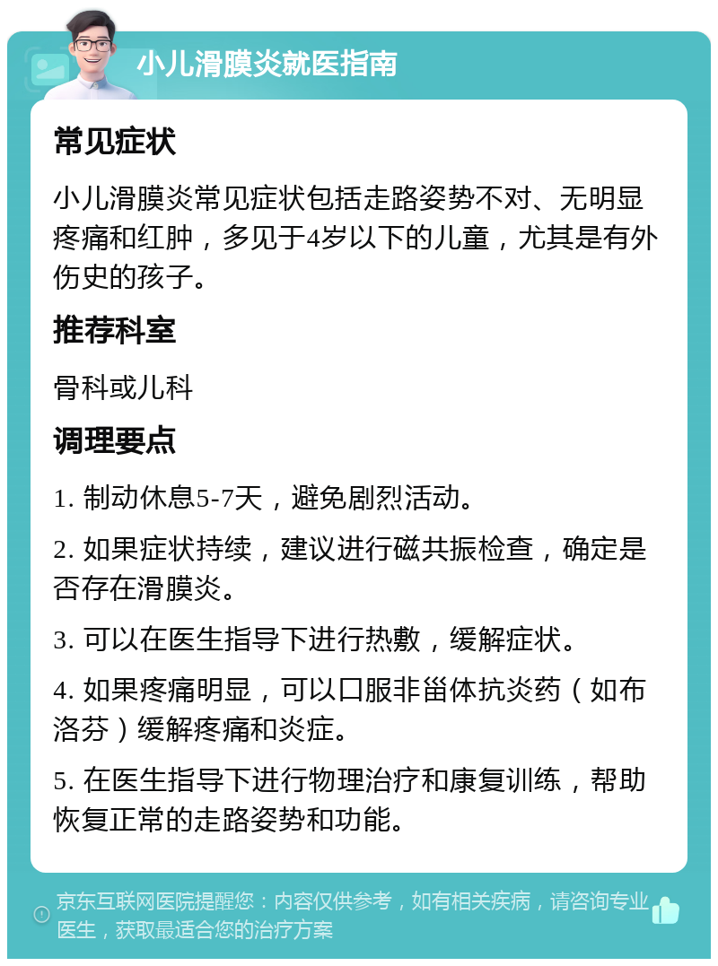 小儿滑膜炎就医指南 常见症状 小儿滑膜炎常见症状包括走路姿势不对、无明显疼痛和红肿，多见于4岁以下的儿童，尤其是有外伤史的孩子。 推荐科室 骨科或儿科 调理要点 1. 制动休息5-7天，避免剧烈活动。 2. 如果症状持续，建议进行磁共振检查，确定是否存在滑膜炎。 3. 可以在医生指导下进行热敷，缓解症状。 4. 如果疼痛明显，可以口服非甾体抗炎药（如布洛芬）缓解疼痛和炎症。 5. 在医生指导下进行物理治疗和康复训练，帮助恢复正常的走路姿势和功能。