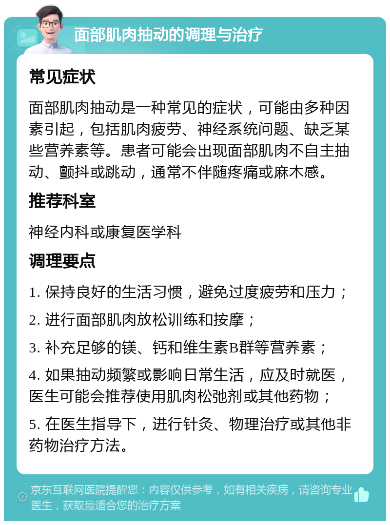 面部肌肉抽动的调理与治疗 常见症状 面部肌肉抽动是一种常见的症状，可能由多种因素引起，包括肌肉疲劳、神经系统问题、缺乏某些营养素等。患者可能会出现面部肌肉不自主抽动、颤抖或跳动，通常不伴随疼痛或麻木感。 推荐科室 神经内科或康复医学科 调理要点 1. 保持良好的生活习惯，避免过度疲劳和压力； 2. 进行面部肌肉放松训练和按摩； 3. 补充足够的镁、钙和维生素B群等营养素； 4. 如果抽动频繁或影响日常生活，应及时就医，医生可能会推荐使用肌肉松弛剂或其他药物； 5. 在医生指导下，进行针灸、物理治疗或其他非药物治疗方法。