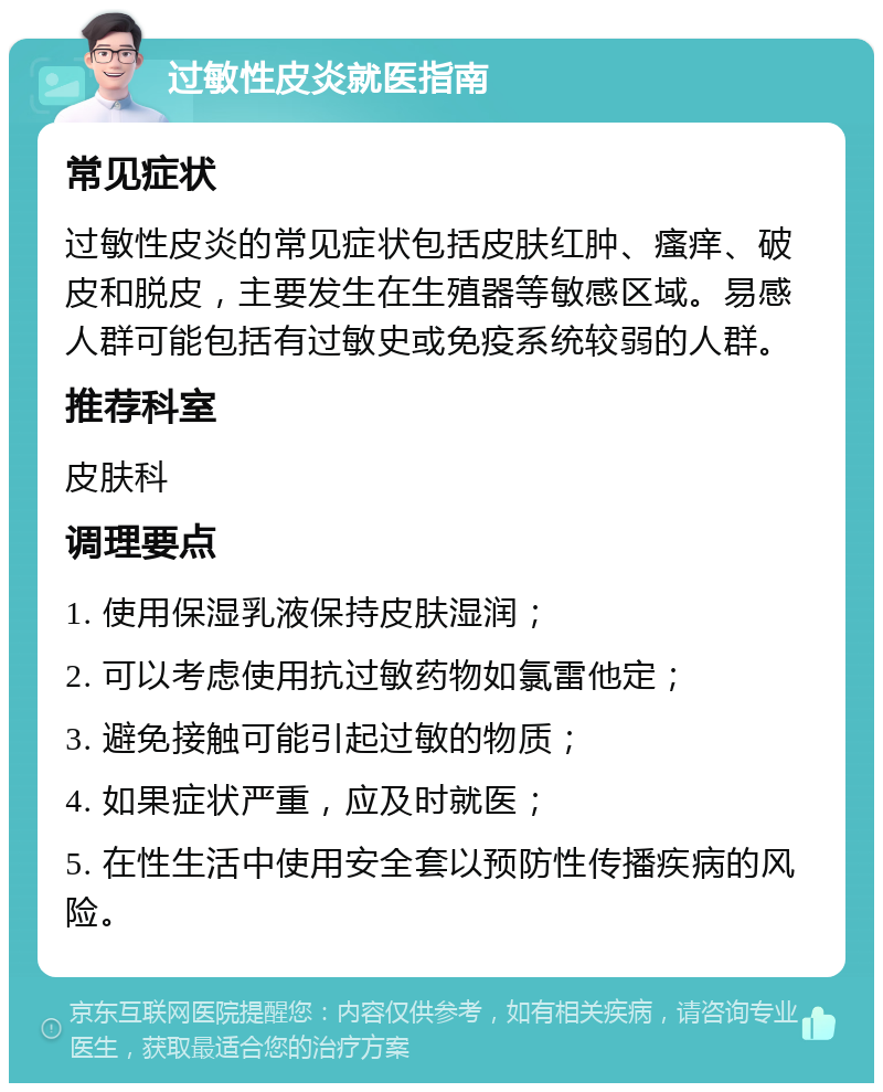 过敏性皮炎就医指南 常见症状 过敏性皮炎的常见症状包括皮肤红肿、瘙痒、破皮和脱皮，主要发生在生殖器等敏感区域。易感人群可能包括有过敏史或免疫系统较弱的人群。 推荐科室 皮肤科 调理要点 1. 使用保湿乳液保持皮肤湿润； 2. 可以考虑使用抗过敏药物如氯雷他定； 3. 避免接触可能引起过敏的物质； 4. 如果症状严重，应及时就医； 5. 在性生活中使用安全套以预防性传播疾病的风险。