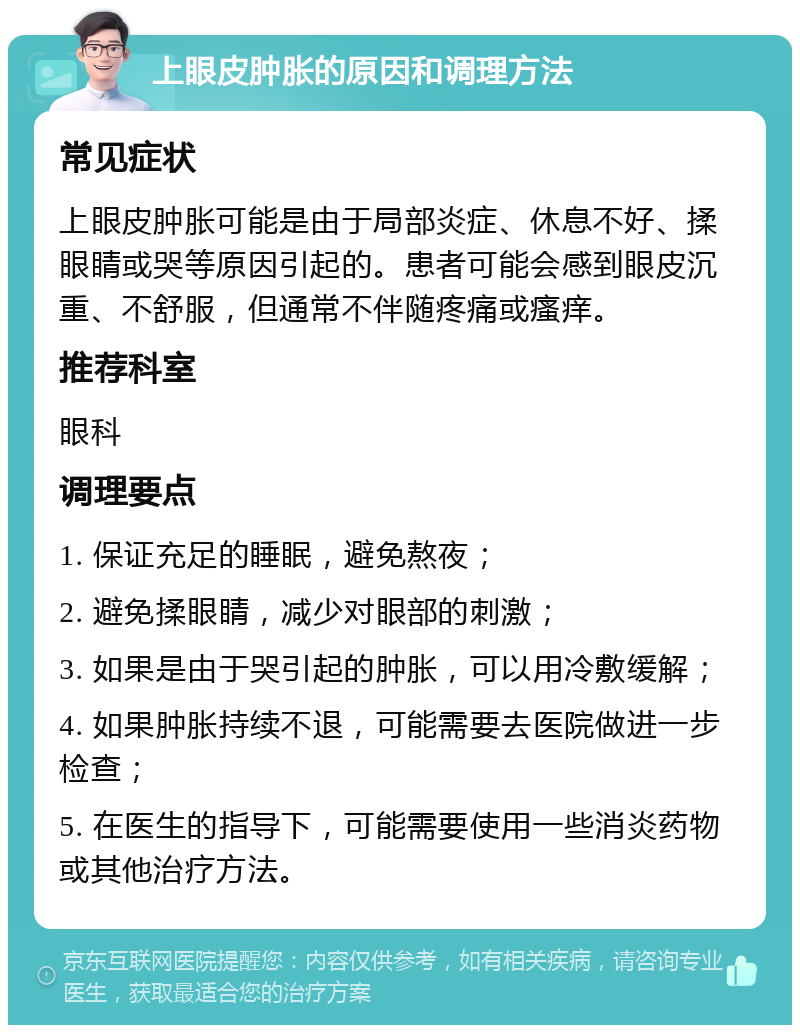 上眼皮肿胀的原因和调理方法 常见症状 上眼皮肿胀可能是由于局部炎症、休息不好、揉眼睛或哭等原因引起的。患者可能会感到眼皮沉重、不舒服，但通常不伴随疼痛或瘙痒。 推荐科室 眼科 调理要点 1. 保证充足的睡眠，避免熬夜； 2. 避免揉眼睛，减少对眼部的刺激； 3. 如果是由于哭引起的肿胀，可以用冷敷缓解； 4. 如果肿胀持续不退，可能需要去医院做进一步检查； 5. 在医生的指导下，可能需要使用一些消炎药物或其他治疗方法。