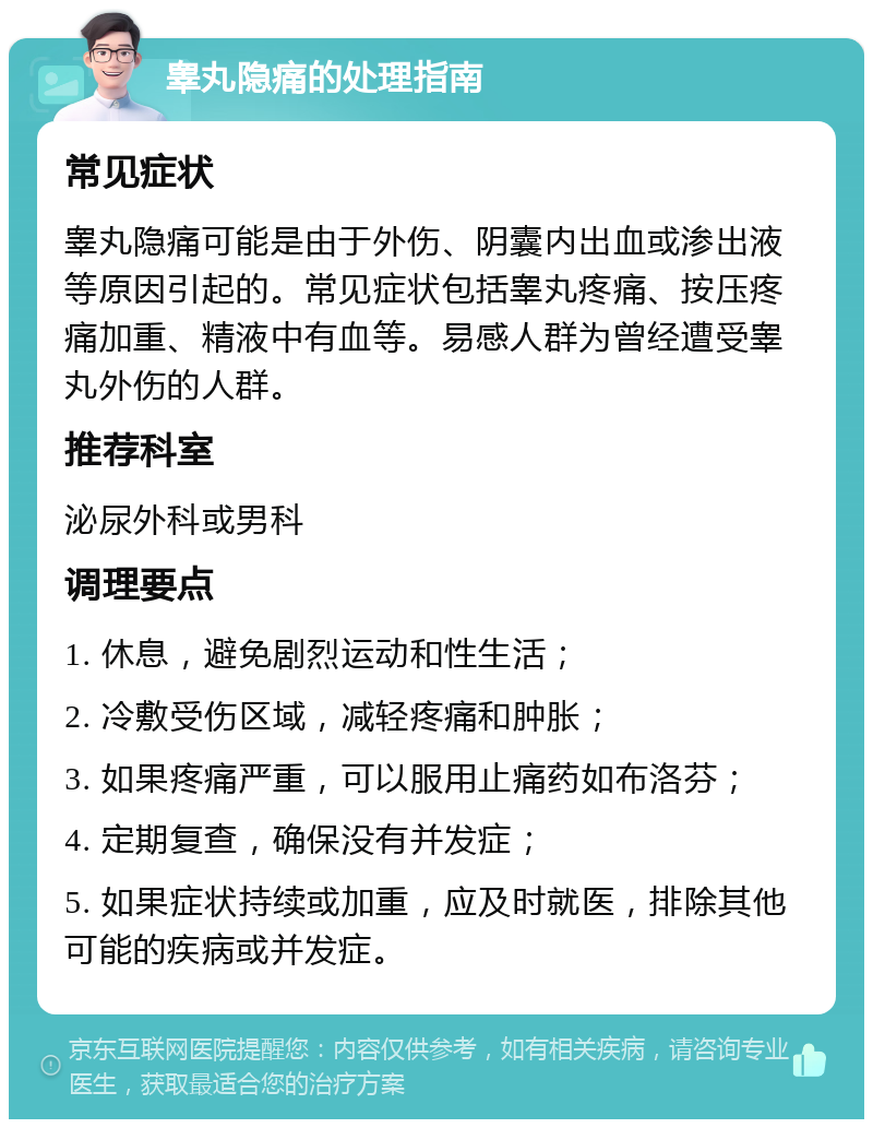 睾丸隐痛的处理指南 常见症状 睾丸隐痛可能是由于外伤、阴囊内出血或渗出液等原因引起的。常见症状包括睾丸疼痛、按压疼痛加重、精液中有血等。易感人群为曾经遭受睾丸外伤的人群。 推荐科室 泌尿外科或男科 调理要点 1. 休息，避免剧烈运动和性生活； 2. 冷敷受伤区域，减轻疼痛和肿胀； 3. 如果疼痛严重，可以服用止痛药如布洛芬； 4. 定期复查，确保没有并发症； 5. 如果症状持续或加重，应及时就医，排除其他可能的疾病或并发症。