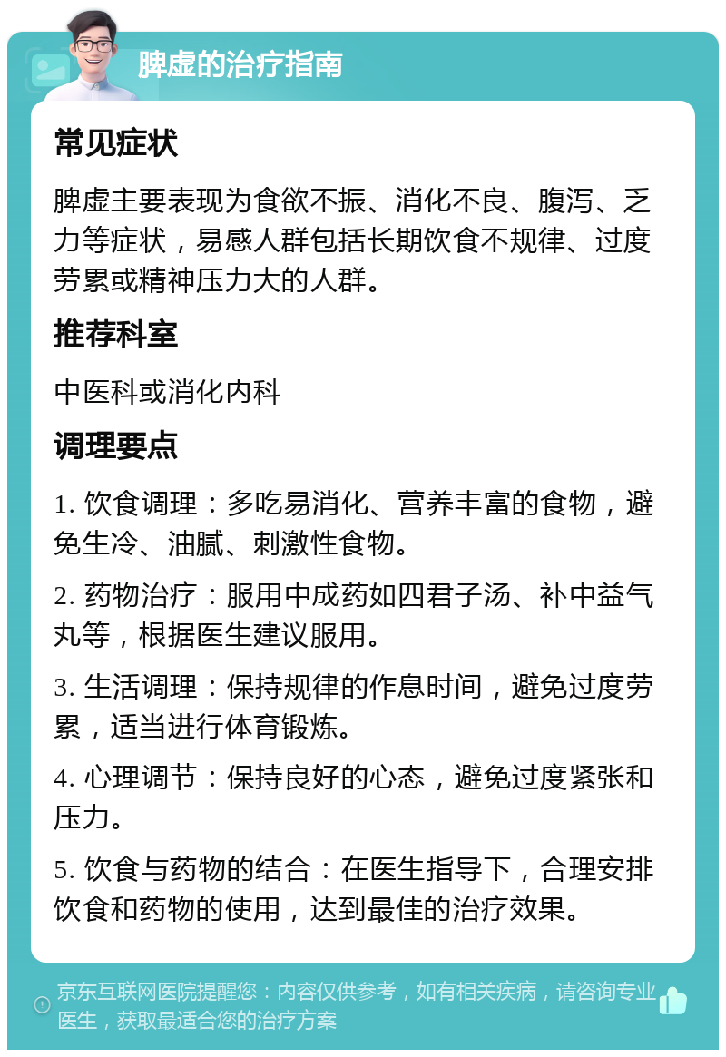 脾虚的治疗指南 常见症状 脾虚主要表现为食欲不振、消化不良、腹泻、乏力等症状，易感人群包括长期饮食不规律、过度劳累或精神压力大的人群。 推荐科室 中医科或消化内科 调理要点 1. 饮食调理：多吃易消化、营养丰富的食物，避免生冷、油腻、刺激性食物。 2. 药物治疗：服用中成药如四君子汤、补中益气丸等，根据医生建议服用。 3. 生活调理：保持规律的作息时间，避免过度劳累，适当进行体育锻炼。 4. 心理调节：保持良好的心态，避免过度紧张和压力。 5. 饮食与药物的结合：在医生指导下，合理安排饮食和药物的使用，达到最佳的治疗效果。