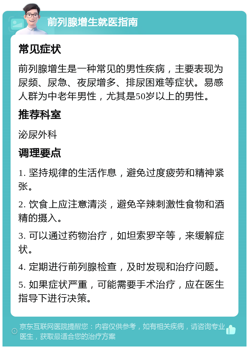 前列腺增生就医指南 常见症状 前列腺增生是一种常见的男性疾病，主要表现为尿频、尿急、夜尿增多、排尿困难等症状。易感人群为中老年男性，尤其是50岁以上的男性。 推荐科室 泌尿外科 调理要点 1. 坚持规律的生活作息，避免过度疲劳和精神紧张。 2. 饮食上应注意清淡，避免辛辣刺激性食物和酒精的摄入。 3. 可以通过药物治疗，如坦索罗辛等，来缓解症状。 4. 定期进行前列腺检查，及时发现和治疗问题。 5. 如果症状严重，可能需要手术治疗，应在医生指导下进行决策。