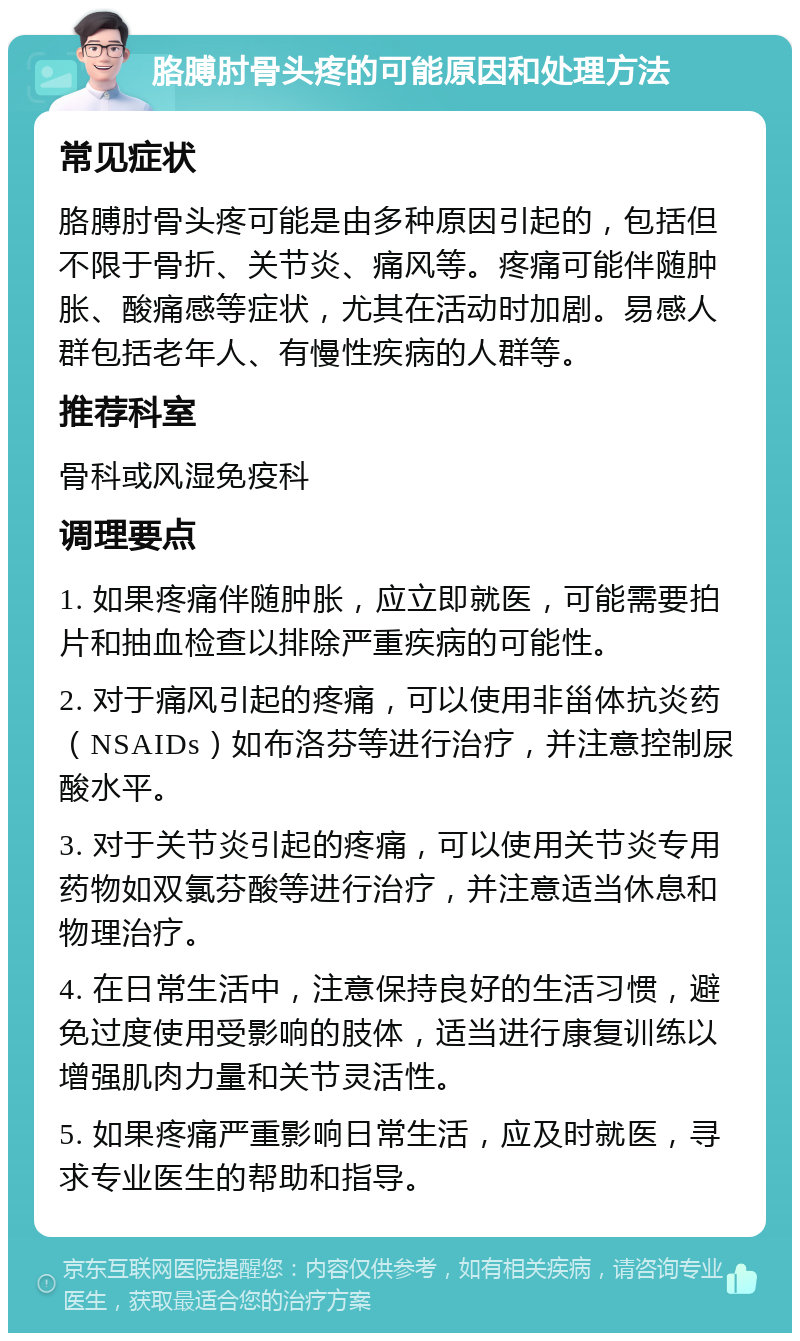 胳膊肘骨头疼的可能原因和处理方法 常见症状 胳膊肘骨头疼可能是由多种原因引起的，包括但不限于骨折、关节炎、痛风等。疼痛可能伴随肿胀、酸痛感等症状，尤其在活动时加剧。易感人群包括老年人、有慢性疾病的人群等。 推荐科室 骨科或风湿免疫科 调理要点 1. 如果疼痛伴随肿胀，应立即就医，可能需要拍片和抽血检查以排除严重疾病的可能性。 2. 对于痛风引起的疼痛，可以使用非甾体抗炎药（NSAIDs）如布洛芬等进行治疗，并注意控制尿酸水平。 3. 对于关节炎引起的疼痛，可以使用关节炎专用药物如双氯芬酸等进行治疗，并注意适当休息和物理治疗。 4. 在日常生活中，注意保持良好的生活习惯，避免过度使用受影响的肢体，适当进行康复训练以增强肌肉力量和关节灵活性。 5. 如果疼痛严重影响日常生活，应及时就医，寻求专业医生的帮助和指导。