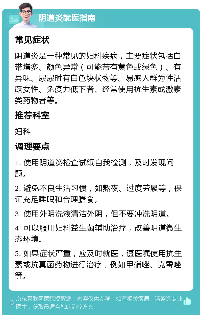 阴道炎就医指南 常见症状 阴道炎是一种常见的妇科疾病，主要症状包括白带增多、颜色异常（可能带有黄色或绿色）、有异味、尿尿时有白色块状物等。易感人群为性活跃女性、免疫力低下者、经常使用抗生素或激素类药物者等。 推荐科室 妇科 调理要点 1. 使用阴道炎检查试纸自我检测，及时发现问题。 2. 避免不良生活习惯，如熬夜、过度劳累等，保证充足睡眠和合理膳食。 3. 使用外阴洗液清洁外阴，但不要冲洗阴道。 4. 可以服用妇科益生菌辅助治疗，改善阴道微生态环境。 5. 如果症状严重，应及时就医，遵医嘱使用抗生素或抗真菌药物进行治疗，例如甲硝唑、克霉唑等。