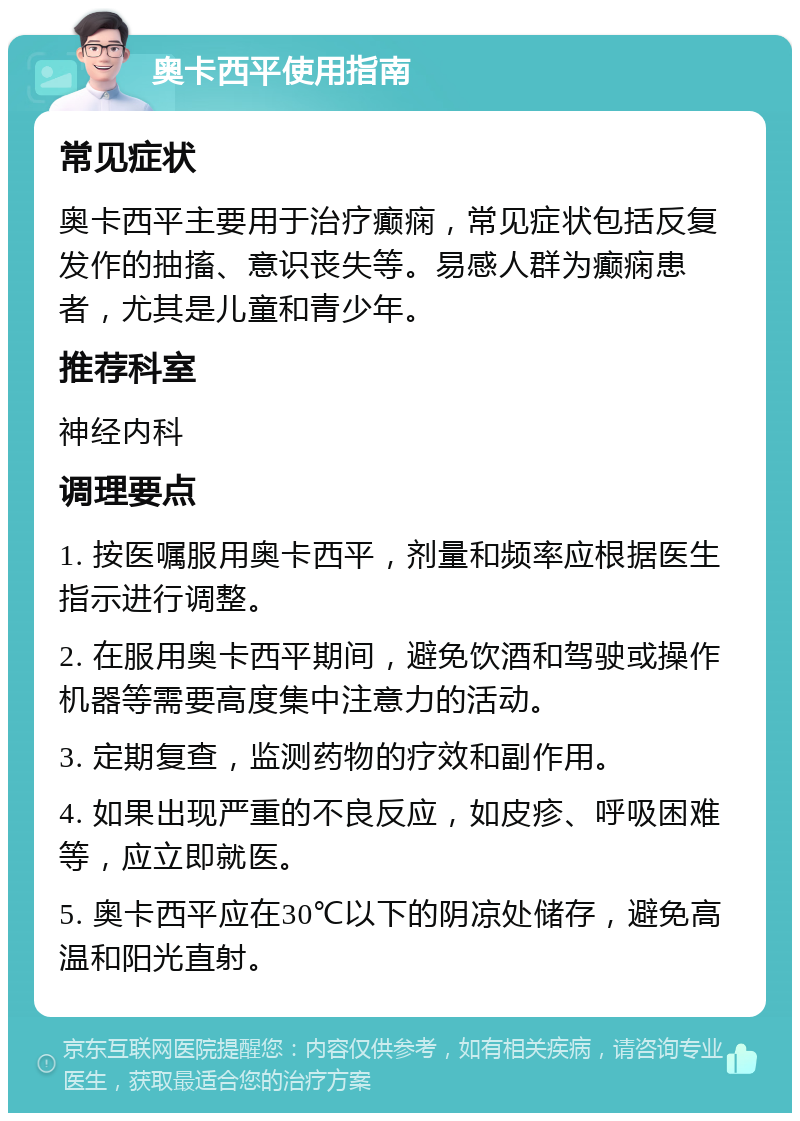 奥卡西平使用指南 常见症状 奥卡西平主要用于治疗癫痫，常见症状包括反复发作的抽搐、意识丧失等。易感人群为癫痫患者，尤其是儿童和青少年。 推荐科室 神经内科 调理要点 1. 按医嘱服用奥卡西平，剂量和频率应根据医生指示进行调整。 2. 在服用奥卡西平期间，避免饮酒和驾驶或操作机器等需要高度集中注意力的活动。 3. 定期复查，监测药物的疗效和副作用。 4. 如果出现严重的不良反应，如皮疹、呼吸困难等，应立即就医。 5. 奥卡西平应在30℃以下的阴凉处储存，避免高温和阳光直射。