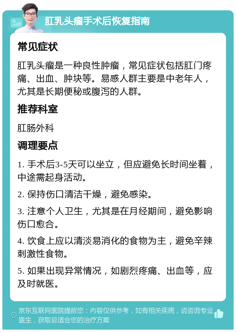 肛乳头瘤手术后恢复指南 常见症状 肛乳头瘤是一种良性肿瘤，常见症状包括肛门疼痛、出血、肿块等。易感人群主要是中老年人，尤其是长期便秘或腹泻的人群。 推荐科室 肛肠外科 调理要点 1. 手术后3-5天可以坐立，但应避免长时间坐着，中途需起身活动。 2. 保持伤口清洁干燥，避免感染。 3. 注意个人卫生，尤其是在月经期间，避免影响伤口愈合。 4. 饮食上应以清淡易消化的食物为主，避免辛辣刺激性食物。 5. 如果出现异常情况，如剧烈疼痛、出血等，应及时就医。