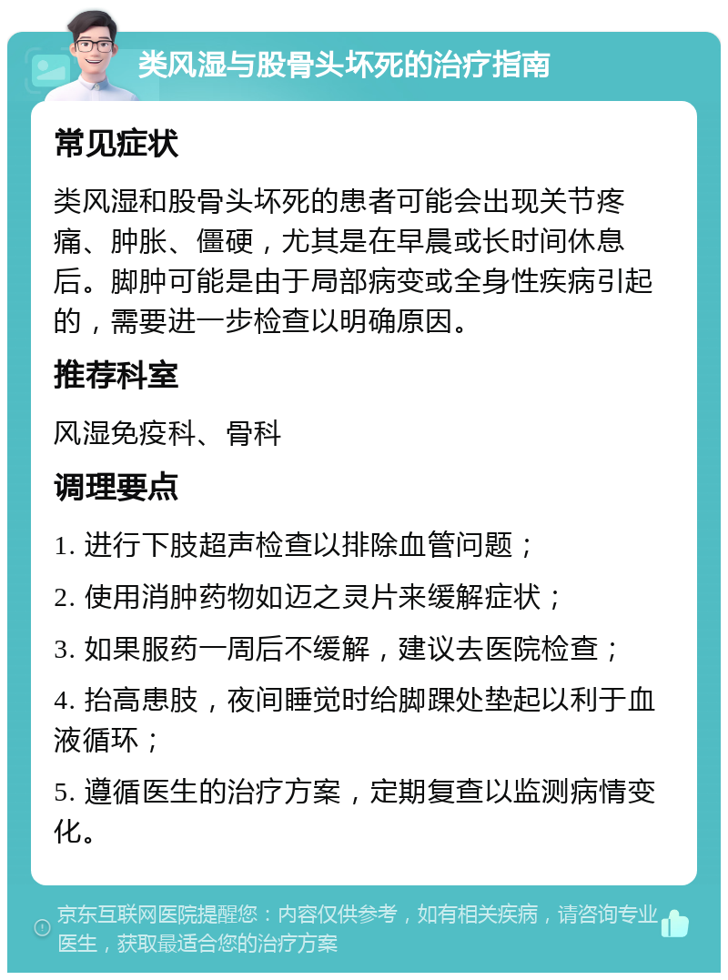 类风湿与股骨头坏死的治疗指南 常见症状 类风湿和股骨头坏死的患者可能会出现关节疼痛、肿胀、僵硬，尤其是在早晨或长时间休息后。脚肿可能是由于局部病变或全身性疾病引起的，需要进一步检查以明确原因。 推荐科室 风湿免疫科、骨科 调理要点 1. 进行下肢超声检查以排除血管问题； 2. 使用消肿药物如迈之灵片来缓解症状； 3. 如果服药一周后不缓解，建议去医院检查； 4. 抬高患肢，夜间睡觉时给脚踝处垫起以利于血液循环； 5. 遵循医生的治疗方案，定期复查以监测病情变化。