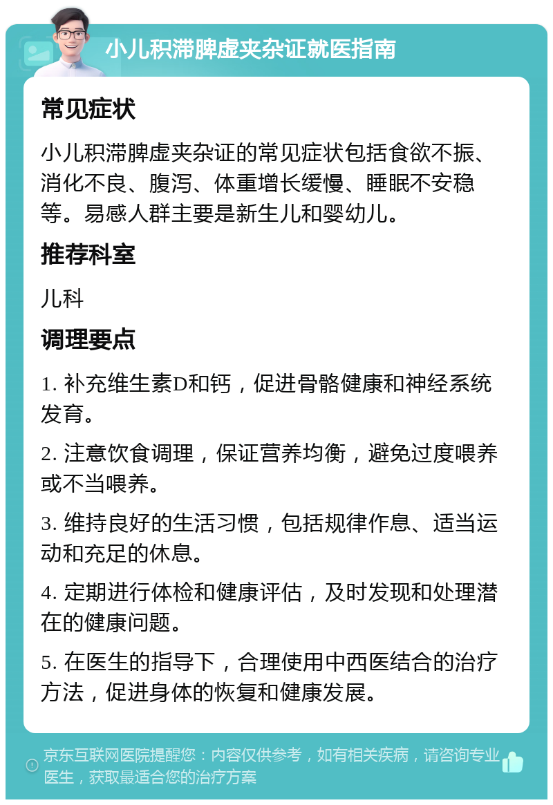 小儿积滞脾虚夹杂证就医指南 常见症状 小儿积滞脾虚夹杂证的常见症状包括食欲不振、消化不良、腹泻、体重增长缓慢、睡眠不安稳等。易感人群主要是新生儿和婴幼儿。 推荐科室 儿科 调理要点 1. 补充维生素D和钙，促进骨骼健康和神经系统发育。 2. 注意饮食调理，保证营养均衡，避免过度喂养或不当喂养。 3. 维持良好的生活习惯，包括规律作息、适当运动和充足的休息。 4. 定期进行体检和健康评估，及时发现和处理潜在的健康问题。 5. 在医生的指导下，合理使用中西医结合的治疗方法，促进身体的恢复和健康发展。