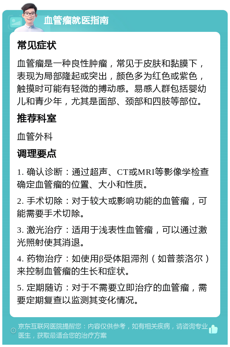 血管瘤就医指南 常见症状 血管瘤是一种良性肿瘤，常见于皮肤和黏膜下，表现为局部隆起或突出，颜色多为红色或紫色，触摸时可能有轻微的搏动感。易感人群包括婴幼儿和青少年，尤其是面部、颈部和四肢等部位。 推荐科室 血管外科 调理要点 1. 确认诊断：通过超声、CT或MRI等影像学检查确定血管瘤的位置、大小和性质。 2. 手术切除：对于较大或影响功能的血管瘤，可能需要手术切除。 3. 激光治疗：适用于浅表性血管瘤，可以通过激光照射使其消退。 4. 药物治疗：如使用β受体阻滞剂（如普萘洛尔）来控制血管瘤的生长和症状。 5. 定期随访：对于不需要立即治疗的血管瘤，需要定期复查以监测其变化情况。