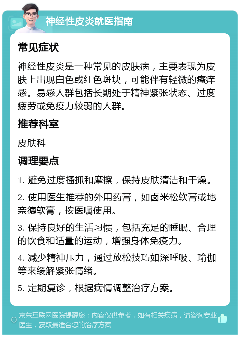 神经性皮炎就医指南 常见症状 神经性皮炎是一种常见的皮肤病，主要表现为皮肤上出现白色或红色斑块，可能伴有轻微的瘙痒感。易感人群包括长期处于精神紧张状态、过度疲劳或免疫力较弱的人群。 推荐科室 皮肤科 调理要点 1. 避免过度搔抓和摩擦，保持皮肤清洁和干燥。 2. 使用医生推荐的外用药膏，如卤米松软膏或地奈德软膏，按医嘱使用。 3. 保持良好的生活习惯，包括充足的睡眠、合理的饮食和适量的运动，增强身体免疫力。 4. 减少精神压力，通过放松技巧如深呼吸、瑜伽等来缓解紧张情绪。 5. 定期复诊，根据病情调整治疗方案。