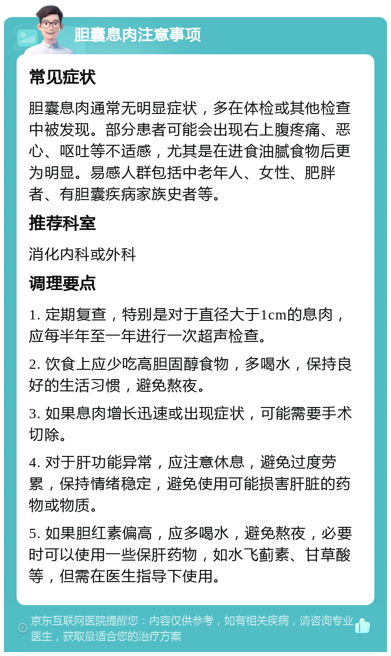 胆囊息肉注意事项 常见症状 胆囊息肉通常无明显症状，多在体检或其他检查中被发现。部分患者可能会出现右上腹疼痛、恶心、呕吐等不适感，尤其是在进食油腻食物后更为明显。易感人群包括中老年人、女性、肥胖者、有胆囊疾病家族史者等。 推荐科室 消化内科或外科 调理要点 1. 定期复查，特别是对于直径大于1cm的息肉，应每半年至一年进行一次超声检查。 2. 饮食上应少吃高胆固醇食物，多喝水，保持良好的生活习惯，避免熬夜。 3. 如果息肉增长迅速或出现症状，可能需要手术切除。 4. 对于肝功能异常，应注意休息，避免过度劳累，保持情绪稳定，避免使用可能损害肝脏的药物或物质。 5. 如果胆红素偏高，应多喝水，避免熬夜，必要时可以使用一些保肝药物，如水飞蓟素、甘草酸等，但需在医生指导下使用。