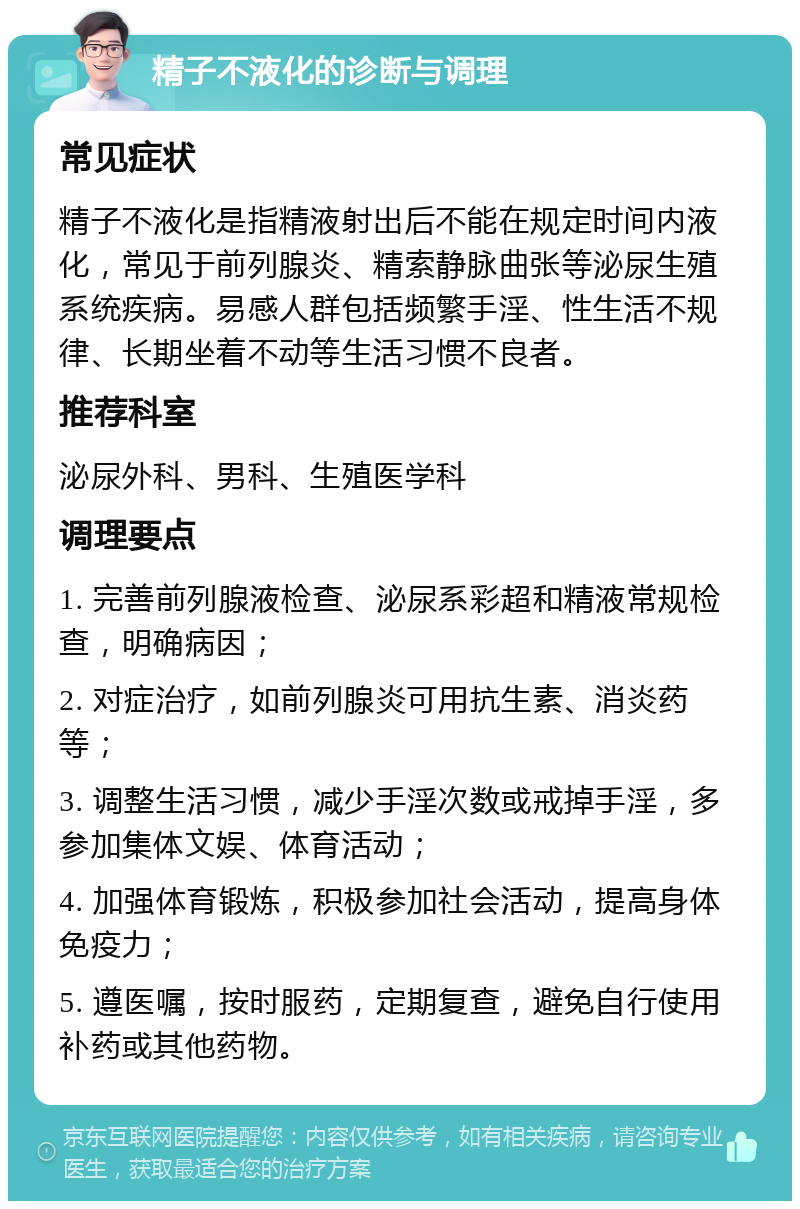 精子不液化的诊断与调理 常见症状 精子不液化是指精液射出后不能在规定时间内液化，常见于前列腺炎、精索静脉曲张等泌尿生殖系统疾病。易感人群包括频繁手淫、性生活不规律、长期坐着不动等生活习惯不良者。 推荐科室 泌尿外科、男科、生殖医学科 调理要点 1. 完善前列腺液检查、泌尿系彩超和精液常规检查，明确病因； 2. 对症治疗，如前列腺炎可用抗生素、消炎药等； 3. 调整生活习惯，减少手淫次数或戒掉手淫，多参加集体文娱、体育活动； 4. 加强体育锻炼，积极参加社会活动，提高身体免疫力； 5. 遵医嘱，按时服药，定期复查，避免自行使用补药或其他药物。