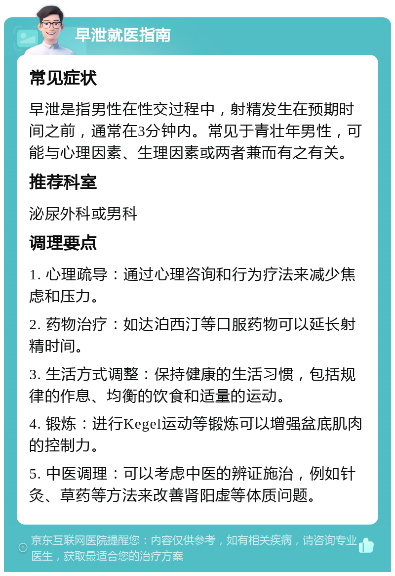 早泄就医指南 常见症状 早泄是指男性在性交过程中，射精发生在预期时间之前，通常在3分钟内。常见于青壮年男性，可能与心理因素、生理因素或两者兼而有之有关。 推荐科室 泌尿外科或男科 调理要点 1. 心理疏导：通过心理咨询和行为疗法来减少焦虑和压力。 2. 药物治疗：如达泊西汀等口服药物可以延长射精时间。 3. 生活方式调整：保持健康的生活习惯，包括规律的作息、均衡的饮食和适量的运动。 4. 锻炼：进行Kegel运动等锻炼可以增强盆底肌肉的控制力。 5. 中医调理：可以考虑中医的辨证施治，例如针灸、草药等方法来改善肾阳虚等体质问题。