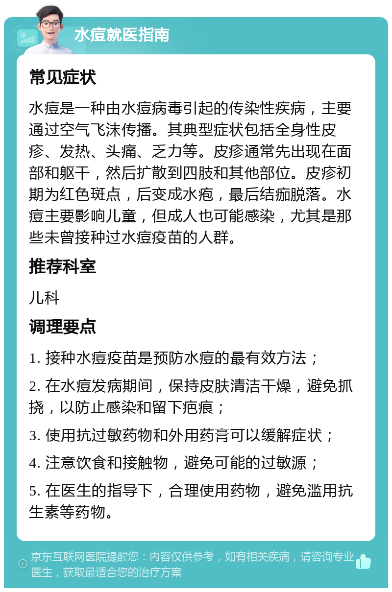 水痘就医指南 常见症状 水痘是一种由水痘病毒引起的传染性疾病，主要通过空气飞沫传播。其典型症状包括全身性皮疹、发热、头痛、乏力等。皮疹通常先出现在面部和躯干，然后扩散到四肢和其他部位。皮疹初期为红色斑点，后变成水疱，最后结痂脱落。水痘主要影响儿童，但成人也可能感染，尤其是那些未曾接种过水痘疫苗的人群。 推荐科室 儿科 调理要点 1. 接种水痘疫苗是预防水痘的最有效方法； 2. 在水痘发病期间，保持皮肤清洁干燥，避免抓挠，以防止感染和留下疤痕； 3. 使用抗过敏药物和外用药膏可以缓解症状； 4. 注意饮食和接触物，避免可能的过敏源； 5. 在医生的指导下，合理使用药物，避免滥用抗生素等药物。