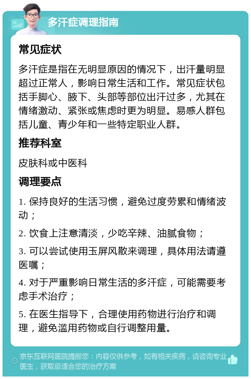 多汗症调理指南 常见症状 多汗症是指在无明显原因的情况下，出汗量明显超过正常人，影响日常生活和工作。常见症状包括手脚心、腋下、头部等部位出汗过多，尤其在情绪激动、紧张或焦虑时更为明显。易感人群包括儿童、青少年和一些特定职业人群。 推荐科室 皮肤科或中医科 调理要点 1. 保持良好的生活习惯，避免过度劳累和情绪波动； 2. 饮食上注意清淡，少吃辛辣、油腻食物； 3. 可以尝试使用玉屏风散来调理，具体用法请遵医嘱； 4. 对于严重影响日常生活的多汗症，可能需要考虑手术治疗； 5. 在医生指导下，合理使用药物进行治疗和调理，避免滥用药物或自行调整用量。