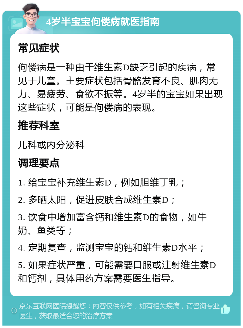 4岁半宝宝佝偻病就医指南 常见症状 佝偻病是一种由于维生素D缺乏引起的疾病，常见于儿童。主要症状包括骨骼发育不良、肌肉无力、易疲劳、食欲不振等。4岁半的宝宝如果出现这些症状，可能是佝偻病的表现。 推荐科室 儿科或内分泌科 调理要点 1. 给宝宝补充维生素D，例如胆维丁乳； 2. 多晒太阳，促进皮肤合成维生素D； 3. 饮食中增加富含钙和维生素D的食物，如牛奶、鱼类等； 4. 定期复查，监测宝宝的钙和维生素D水平； 5. 如果症状严重，可能需要口服或注射维生素D和钙剂，具体用药方案需要医生指导。