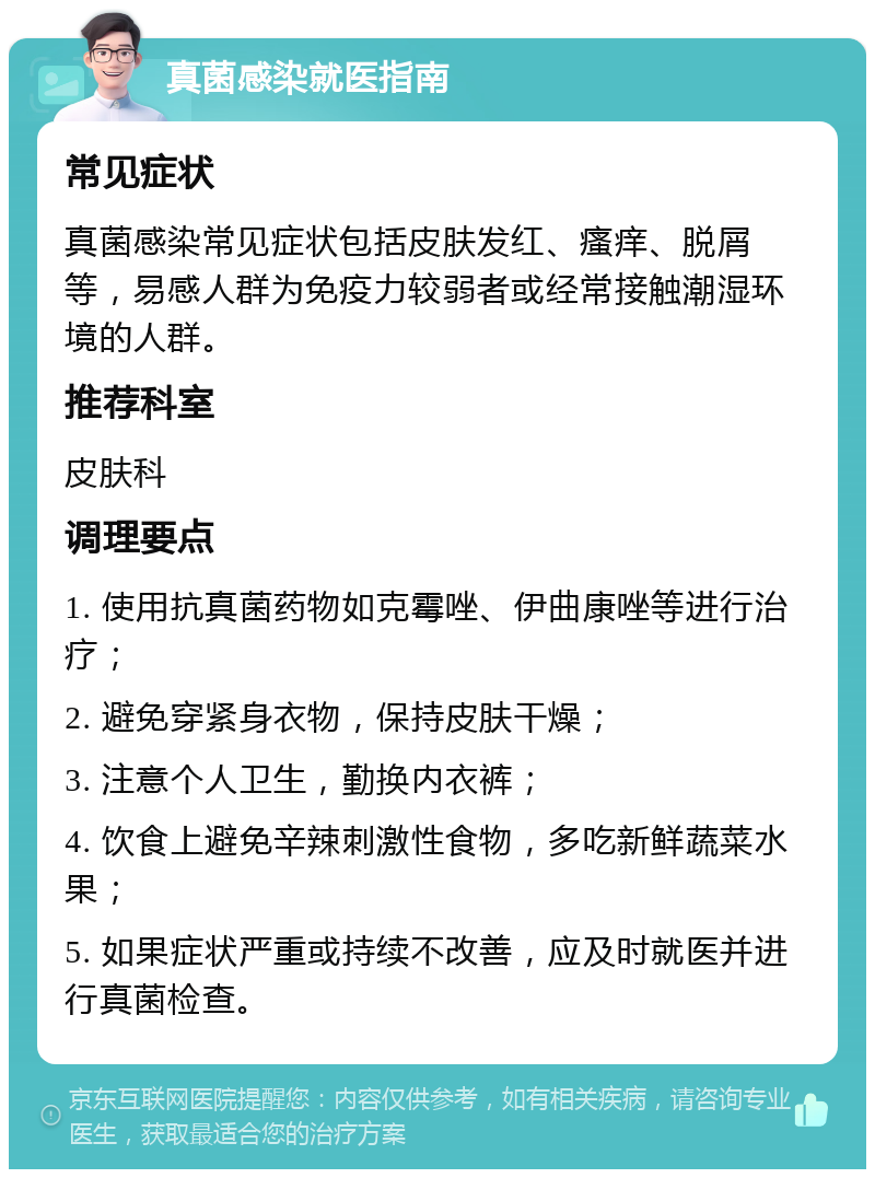 真菌感染就医指南 常见症状 真菌感染常见症状包括皮肤发红、瘙痒、脱屑等，易感人群为免疫力较弱者或经常接触潮湿环境的人群。 推荐科室 皮肤科 调理要点 1. 使用抗真菌药物如克霉唑、伊曲康唑等进行治疗； 2. 避免穿紧身衣物，保持皮肤干燥； 3. 注意个人卫生，勤换内衣裤； 4. 饮食上避免辛辣刺激性食物，多吃新鲜蔬菜水果； 5. 如果症状严重或持续不改善，应及时就医并进行真菌检查。