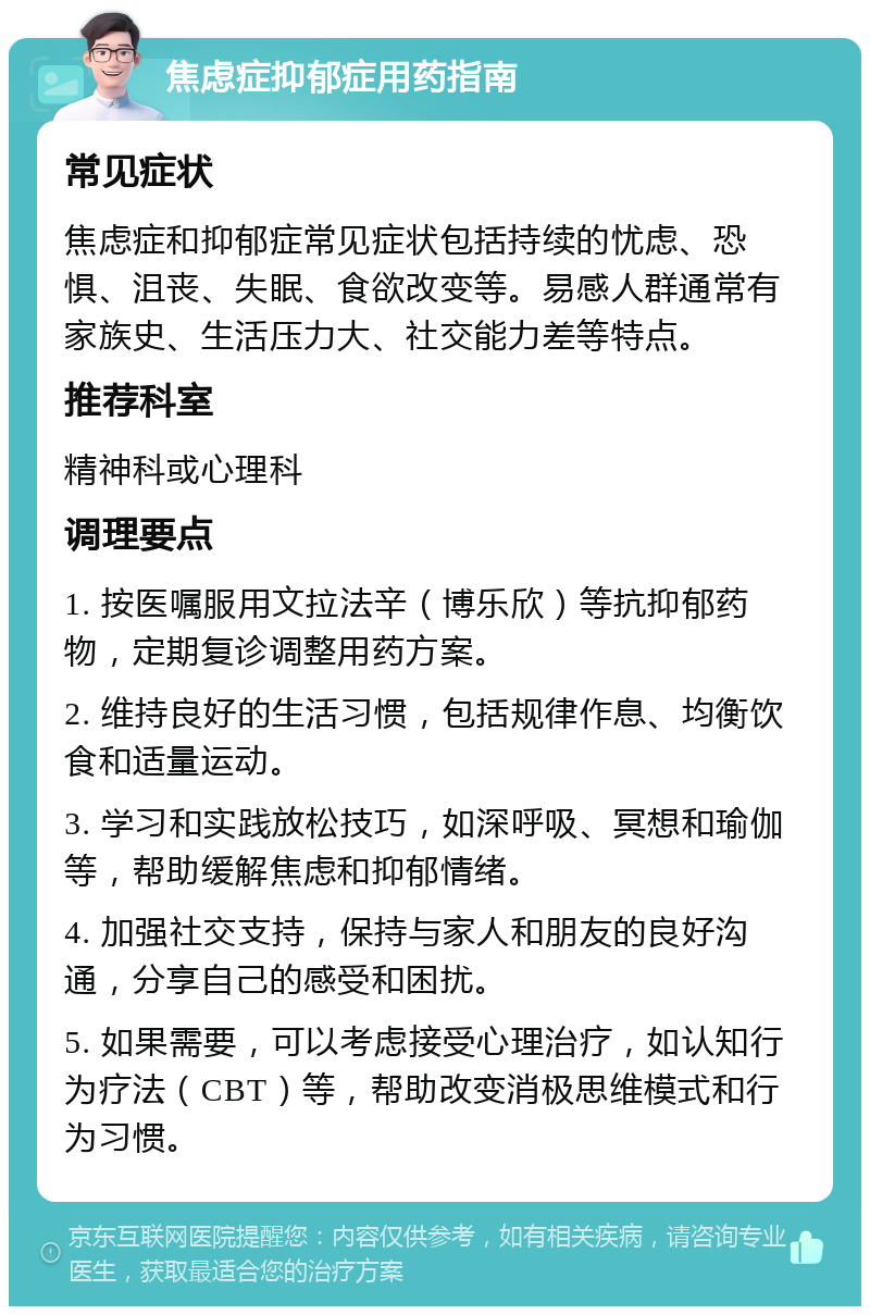 焦虑症抑郁症用药指南 常见症状 焦虑症和抑郁症常见症状包括持续的忧虑、恐惧、沮丧、失眠、食欲改变等。易感人群通常有家族史、生活压力大、社交能力差等特点。 推荐科室 精神科或心理科 调理要点 1. 按医嘱服用文拉法辛（博乐欣）等抗抑郁药物，定期复诊调整用药方案。 2. 维持良好的生活习惯，包括规律作息、均衡饮食和适量运动。 3. 学习和实践放松技巧，如深呼吸、冥想和瑜伽等，帮助缓解焦虑和抑郁情绪。 4. 加强社交支持，保持与家人和朋友的良好沟通，分享自己的感受和困扰。 5. 如果需要，可以考虑接受心理治疗，如认知行为疗法（CBT）等，帮助改变消极思维模式和行为习惯。