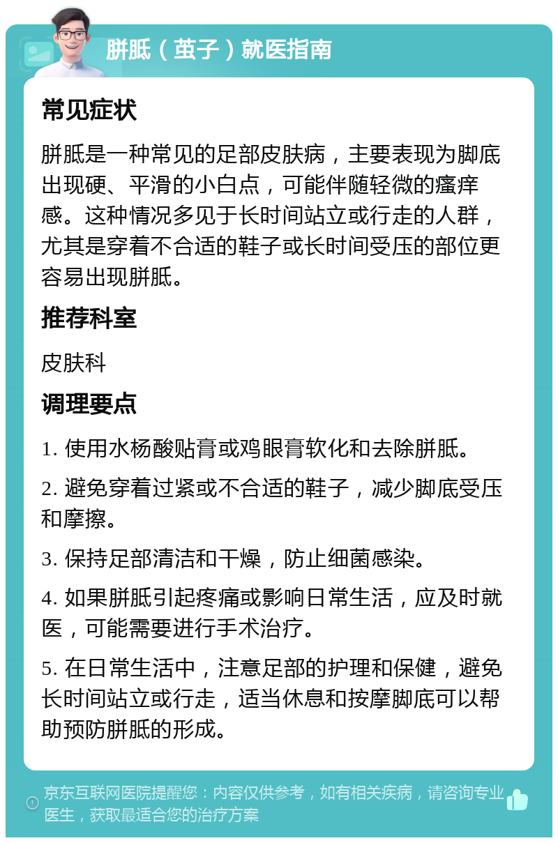 胼胝（茧子）就医指南 常见症状 胼胝是一种常见的足部皮肤病，主要表现为脚底出现硬、平滑的小白点，可能伴随轻微的瘙痒感。这种情况多见于长时间站立或行走的人群，尤其是穿着不合适的鞋子或长时间受压的部位更容易出现胼胝。 推荐科室 皮肤科 调理要点 1. 使用水杨酸贴膏或鸡眼膏软化和去除胼胝。 2. 避免穿着过紧或不合适的鞋子，减少脚底受压和摩擦。 3. 保持足部清洁和干燥，防止细菌感染。 4. 如果胼胝引起疼痛或影响日常生活，应及时就医，可能需要进行手术治疗。 5. 在日常生活中，注意足部的护理和保健，避免长时间站立或行走，适当休息和按摩脚底可以帮助预防胼胝的形成。