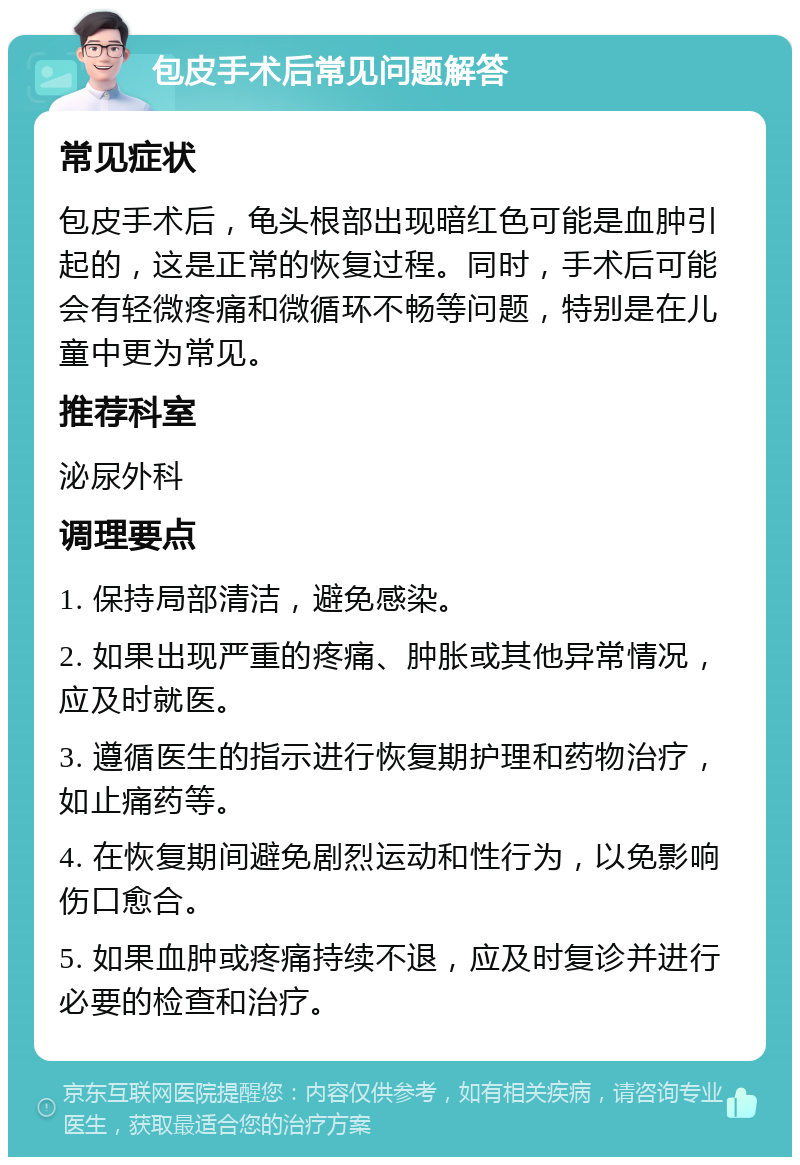 包皮手术后常见问题解答 常见症状 包皮手术后，龟头根部出现暗红色可能是血肿引起的，这是正常的恢复过程。同时，手术后可能会有轻微疼痛和微循环不畅等问题，特别是在儿童中更为常见。 推荐科室 泌尿外科 调理要点 1. 保持局部清洁，避免感染。 2. 如果出现严重的疼痛、肿胀或其他异常情况，应及时就医。 3. 遵循医生的指示进行恢复期护理和药物治疗，如止痛药等。 4. 在恢复期间避免剧烈运动和性行为，以免影响伤口愈合。 5. 如果血肿或疼痛持续不退，应及时复诊并进行必要的检查和治疗。