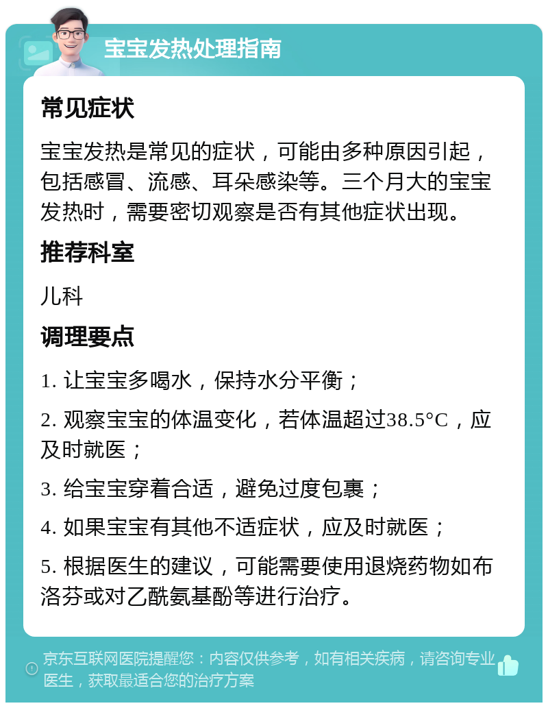 宝宝发热处理指南 常见症状 宝宝发热是常见的症状，可能由多种原因引起，包括感冒、流感、耳朵感染等。三个月大的宝宝发热时，需要密切观察是否有其他症状出现。 推荐科室 儿科 调理要点 1. 让宝宝多喝水，保持水分平衡； 2. 观察宝宝的体温变化，若体温超过38.5°C，应及时就医； 3. 给宝宝穿着合适，避免过度包裹； 4. 如果宝宝有其他不适症状，应及时就医； 5. 根据医生的建议，可能需要使用退烧药物如布洛芬或对乙酰氨基酚等进行治疗。