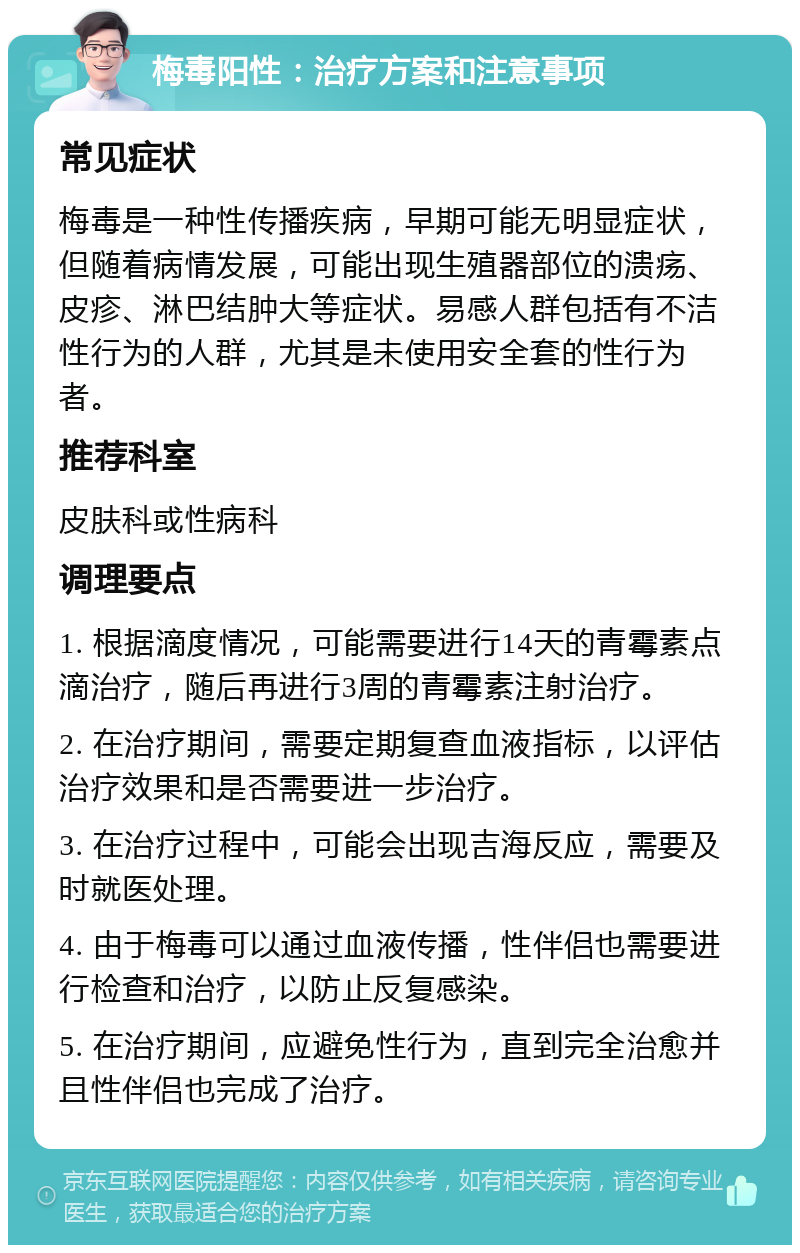 梅毒阳性：治疗方案和注意事项 常见症状 梅毒是一种性传播疾病，早期可能无明显症状，但随着病情发展，可能出现生殖器部位的溃疡、皮疹、淋巴结肿大等症状。易感人群包括有不洁性行为的人群，尤其是未使用安全套的性行为者。 推荐科室 皮肤科或性病科 调理要点 1. 根据滴度情况，可能需要进行14天的青霉素点滴治疗，随后再进行3周的青霉素注射治疗。 2. 在治疗期间，需要定期复查血液指标，以评估治疗效果和是否需要进一步治疗。 3. 在治疗过程中，可能会出现吉海反应，需要及时就医处理。 4. 由于梅毒可以通过血液传播，性伴侣也需要进行检查和治疗，以防止反复感染。 5. 在治疗期间，应避免性行为，直到完全治愈并且性伴侣也完成了治疗。