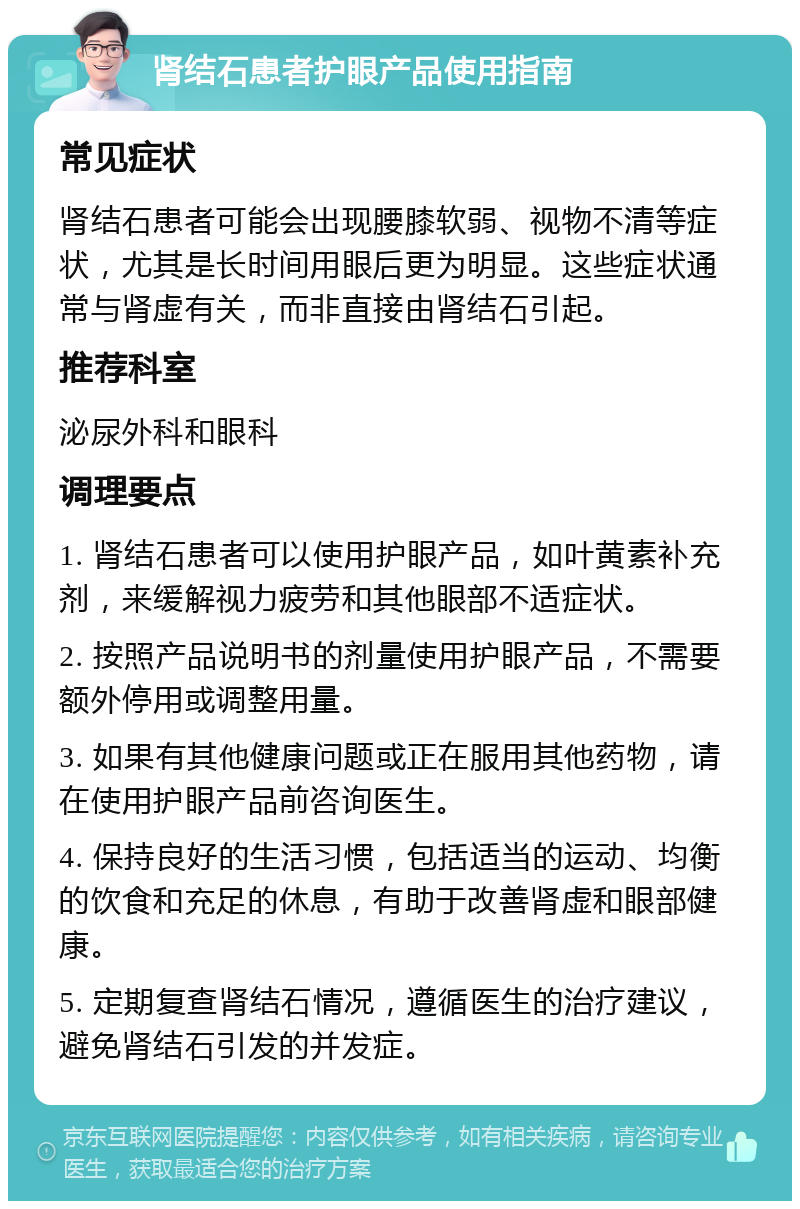 肾结石患者护眼产品使用指南 常见症状 肾结石患者可能会出现腰膝软弱、视物不清等症状，尤其是长时间用眼后更为明显。这些症状通常与肾虚有关，而非直接由肾结石引起。 推荐科室 泌尿外科和眼科 调理要点 1. 肾结石患者可以使用护眼产品，如叶黄素补充剂，来缓解视力疲劳和其他眼部不适症状。 2. 按照产品说明书的剂量使用护眼产品，不需要额外停用或调整用量。 3. 如果有其他健康问题或正在服用其他药物，请在使用护眼产品前咨询医生。 4. 保持良好的生活习惯，包括适当的运动、均衡的饮食和充足的休息，有助于改善肾虚和眼部健康。 5. 定期复查肾结石情况，遵循医生的治疗建议，避免肾结石引发的并发症。