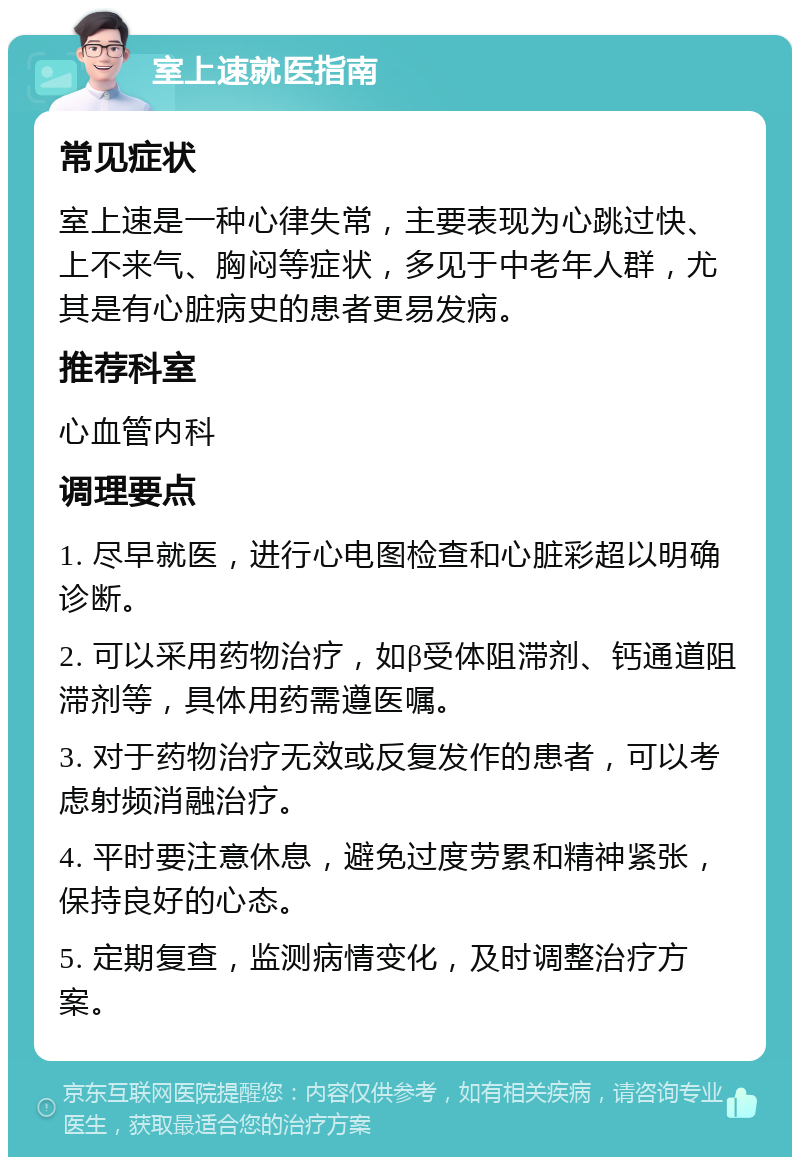 室上速就医指南 常见症状 室上速是一种心律失常，主要表现为心跳过快、上不来气、胸闷等症状，多见于中老年人群，尤其是有心脏病史的患者更易发病。 推荐科室 心血管内科 调理要点 1. 尽早就医，进行心电图检查和心脏彩超以明确诊断。 2. 可以采用药物治疗，如β受体阻滞剂、钙通道阻滞剂等，具体用药需遵医嘱。 3. 对于药物治疗无效或反复发作的患者，可以考虑射频消融治疗。 4. 平时要注意休息，避免过度劳累和精神紧张，保持良好的心态。 5. 定期复查，监测病情变化，及时调整治疗方案。