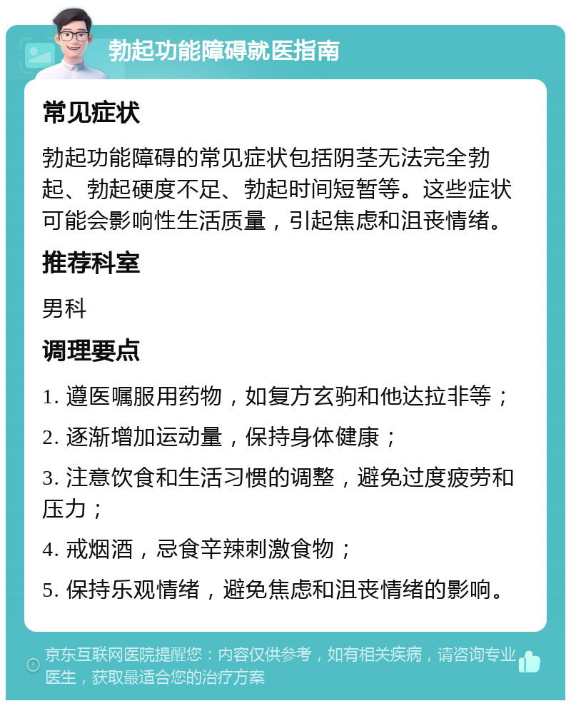 勃起功能障碍就医指南 常见症状 勃起功能障碍的常见症状包括阴茎无法完全勃起、勃起硬度不足、勃起时间短暂等。这些症状可能会影响性生活质量，引起焦虑和沮丧情绪。 推荐科室 男科 调理要点 1. 遵医嘱服用药物，如复方玄驹和他达拉非等； 2. 逐渐增加运动量，保持身体健康； 3. 注意饮食和生活习惯的调整，避免过度疲劳和压力； 4. 戒烟酒，忌食辛辣刺激食物； 5. 保持乐观情绪，避免焦虑和沮丧情绪的影响。