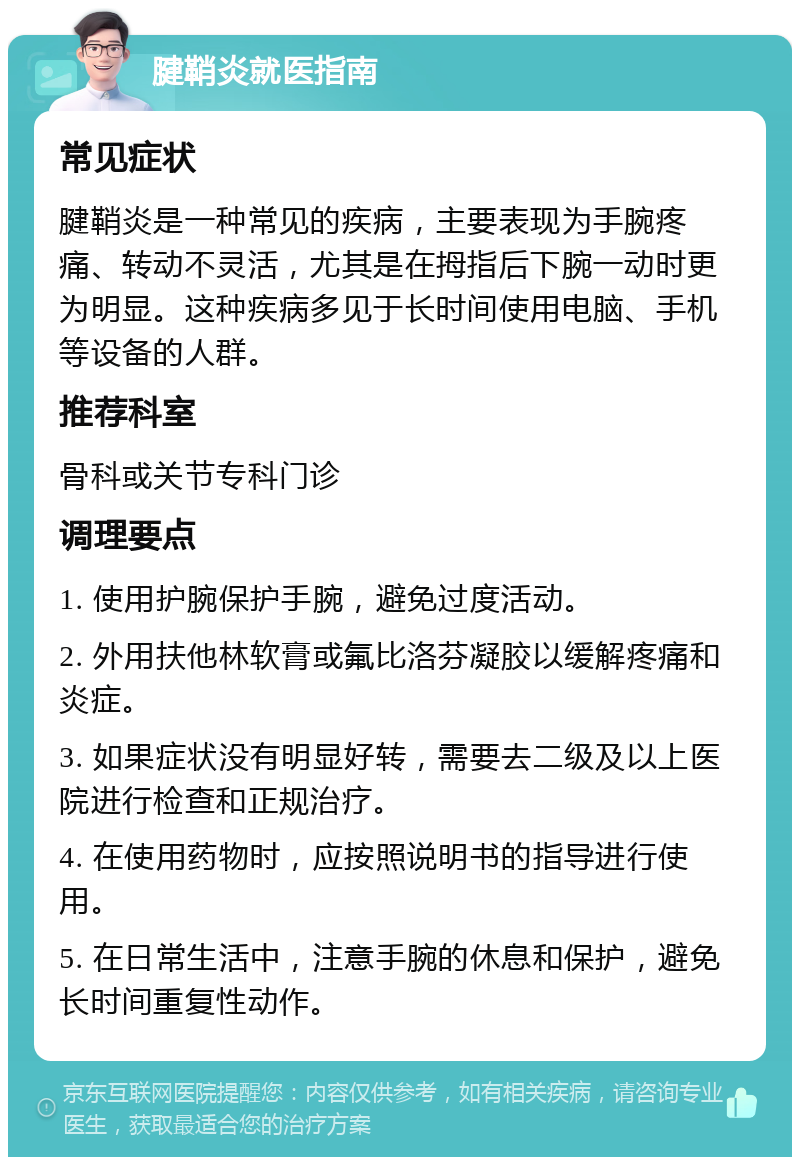 腱鞘炎就医指南 常见症状 腱鞘炎是一种常见的疾病，主要表现为手腕疼痛、转动不灵活，尤其是在拇指后下腕一动时更为明显。这种疾病多见于长时间使用电脑、手机等设备的人群。 推荐科室 骨科或关节专科门诊 调理要点 1. 使用护腕保护手腕，避免过度活动。 2. 外用扶他林软膏或氟比洛芬凝胶以缓解疼痛和炎症。 3. 如果症状没有明显好转，需要去二级及以上医院进行检查和正规治疗。 4. 在使用药物时，应按照说明书的指导进行使用。 5. 在日常生活中，注意手腕的休息和保护，避免长时间重复性动作。