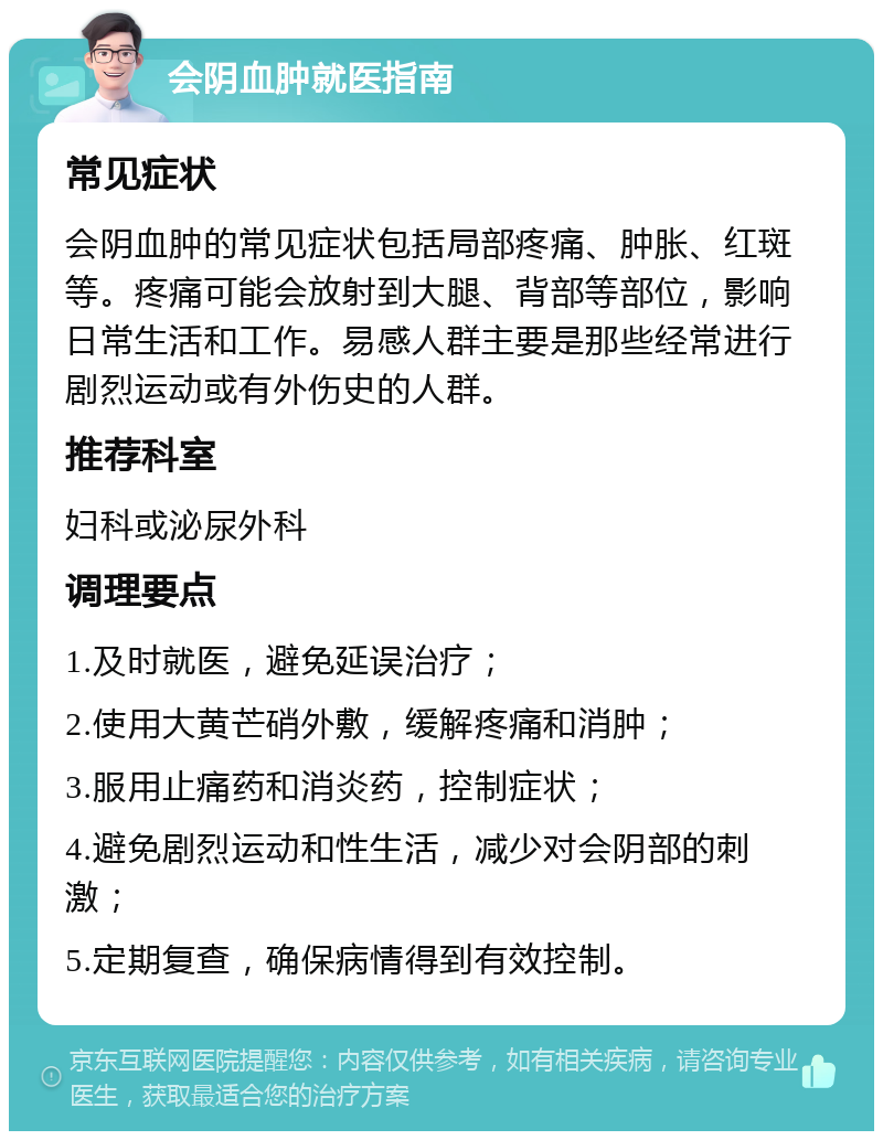 会阴血肿就医指南 常见症状 会阴血肿的常见症状包括局部疼痛、肿胀、红斑等。疼痛可能会放射到大腿、背部等部位，影响日常生活和工作。易感人群主要是那些经常进行剧烈运动或有外伤史的人群。 推荐科室 妇科或泌尿外科 调理要点 1.及时就医，避免延误治疗； 2.使用大黄芒硝外敷，缓解疼痛和消肿； 3.服用止痛药和消炎药，控制症状； 4.避免剧烈运动和性生活，减少对会阴部的刺激； 5.定期复查，确保病情得到有效控制。