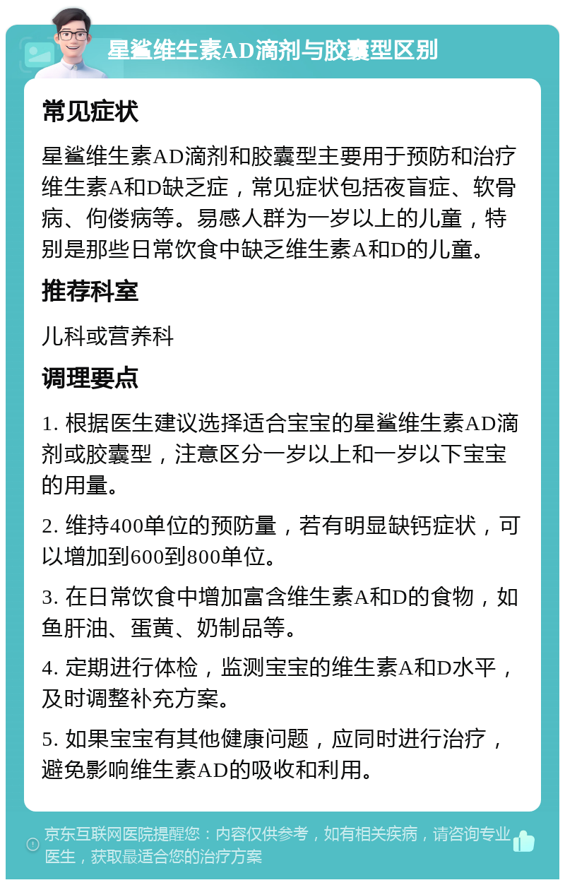 星鲨维生素AD滴剂与胶囊型区别 常见症状 星鲨维生素AD滴剂和胶囊型主要用于预防和治疗维生素A和D缺乏症，常见症状包括夜盲症、软骨病、佝偻病等。易感人群为一岁以上的儿童，特别是那些日常饮食中缺乏维生素A和D的儿童。 推荐科室 儿科或营养科 调理要点 1. 根据医生建议选择适合宝宝的星鲨维生素AD滴剂或胶囊型，注意区分一岁以上和一岁以下宝宝的用量。 2. 维持400单位的预防量，若有明显缺钙症状，可以增加到600到800单位。 3. 在日常饮食中增加富含维生素A和D的食物，如鱼肝油、蛋黄、奶制品等。 4. 定期进行体检，监测宝宝的维生素A和D水平，及时调整补充方案。 5. 如果宝宝有其他健康问题，应同时进行治疗，避免影响维生素AD的吸收和利用。