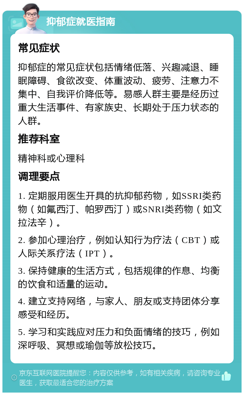 抑郁症就医指南 常见症状 抑郁症的常见症状包括情绪低落、兴趣减退、睡眠障碍、食欲改变、体重波动、疲劳、注意力不集中、自我评价降低等。易感人群主要是经历过重大生活事件、有家族史、长期处于压力状态的人群。 推荐科室 精神科或心理科 调理要点 1. 定期服用医生开具的抗抑郁药物，如SSRI类药物（如氟西汀、帕罗西汀）或SNRI类药物（如文拉法辛）。 2. 参加心理治疗，例如认知行为疗法（CBT）或人际关系疗法（IPT）。 3. 保持健康的生活方式，包括规律的作息、均衡的饮食和适量的运动。 4. 建立支持网络，与家人、朋友或支持团体分享感受和经历。 5. 学习和实践应对压力和负面情绪的技巧，例如深呼吸、冥想或瑜伽等放松技巧。