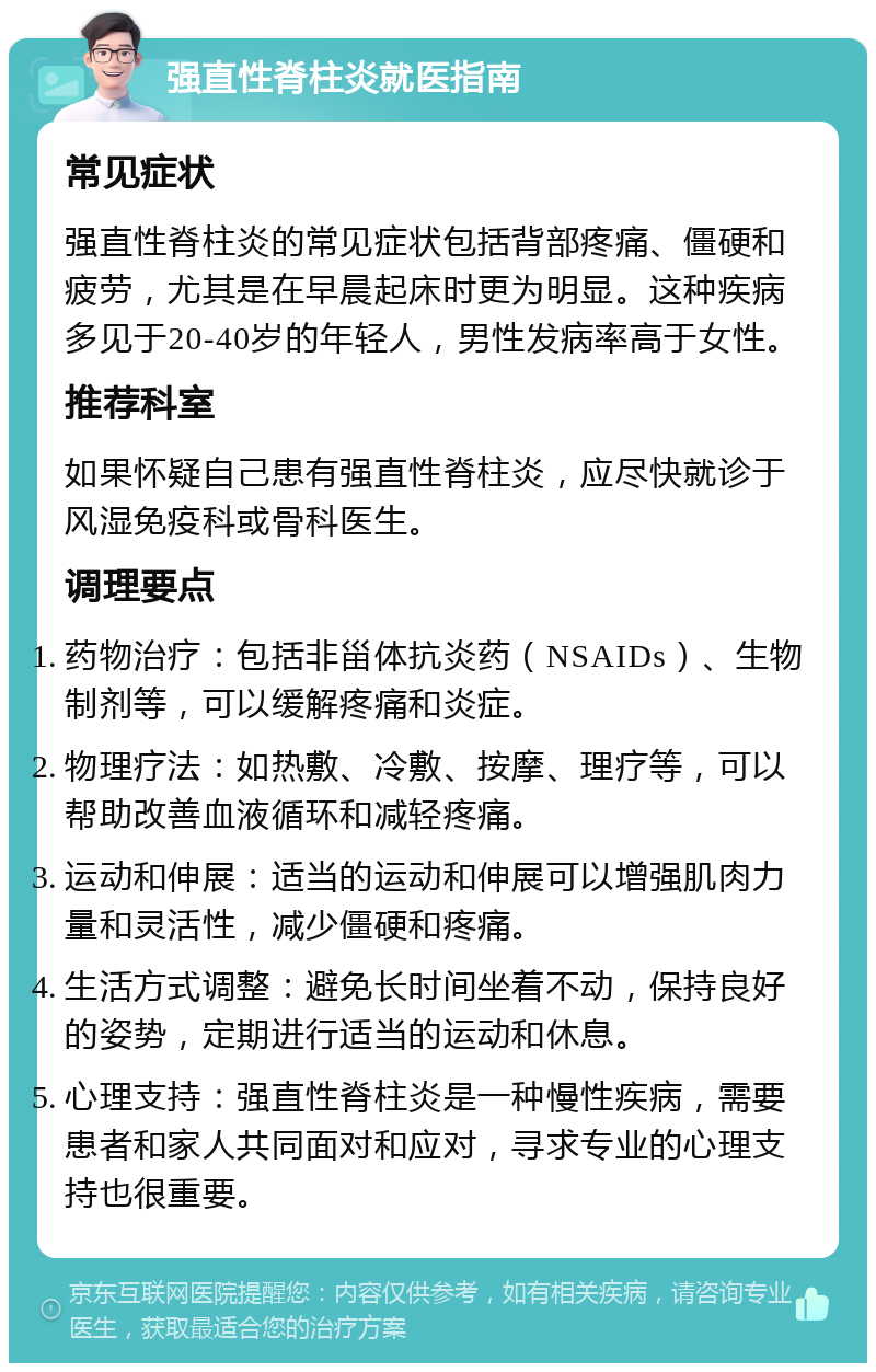 强直性脊柱炎就医指南 常见症状 强直性脊柱炎的常见症状包括背部疼痛、僵硬和疲劳，尤其是在早晨起床时更为明显。这种疾病多见于20-40岁的年轻人，男性发病率高于女性。 推荐科室 如果怀疑自己患有强直性脊柱炎，应尽快就诊于风湿免疫科或骨科医生。 调理要点 药物治疗：包括非甾体抗炎药（NSAIDs）、生物制剂等，可以缓解疼痛和炎症。 物理疗法：如热敷、冷敷、按摩、理疗等，可以帮助改善血液循环和减轻疼痛。 运动和伸展：适当的运动和伸展可以增强肌肉力量和灵活性，减少僵硬和疼痛。 生活方式调整：避免长时间坐着不动，保持良好的姿势，定期进行适当的运动和休息。 心理支持：强直性脊柱炎是一种慢性疾病，需要患者和家人共同面对和应对，寻求专业的心理支持也很重要。