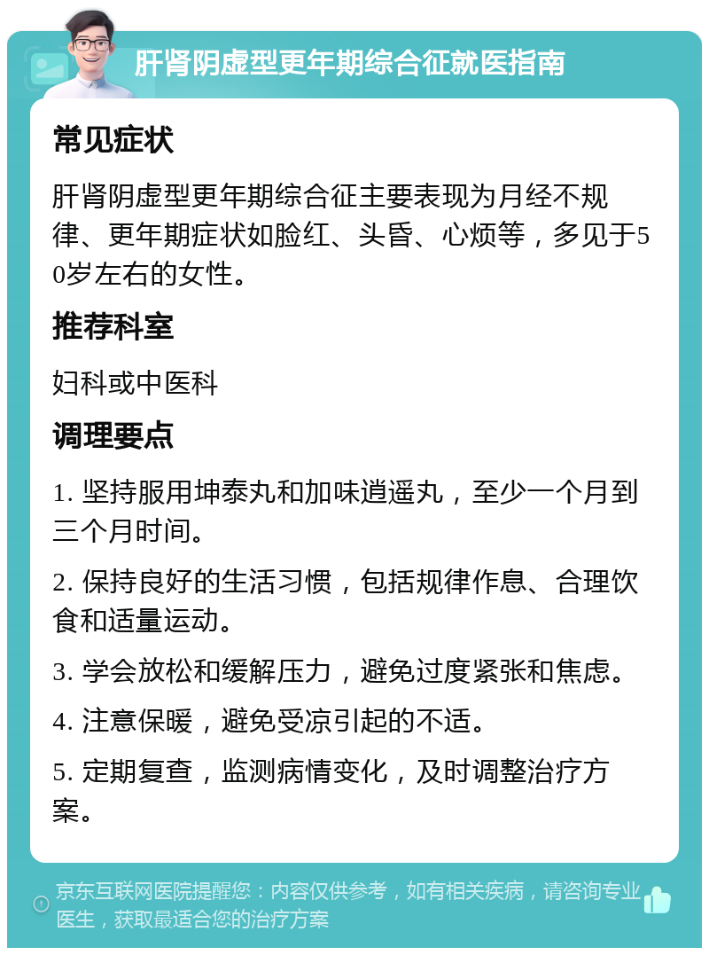 肝肾阴虚型更年期综合征就医指南 常见症状 肝肾阴虚型更年期综合征主要表现为月经不规律、更年期症状如脸红、头昏、心烦等，多见于50岁左右的女性。 推荐科室 妇科或中医科 调理要点 1. 坚持服用坤泰丸和加味逍遥丸，至少一个月到三个月时间。 2. 保持良好的生活习惯，包括规律作息、合理饮食和适量运动。 3. 学会放松和缓解压力，避免过度紧张和焦虑。 4. 注意保暖，避免受凉引起的不适。 5. 定期复查，监测病情变化，及时调整治疗方案。