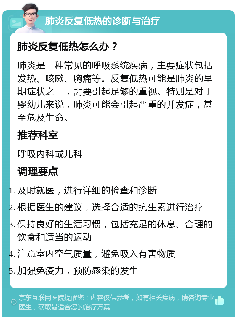 肺炎反复低热的诊断与治疗 肺炎反复低热怎么办？ 肺炎是一种常见的呼吸系统疾病，主要症状包括发热、咳嗽、胸痛等。反复低热可能是肺炎的早期症状之一，需要引起足够的重视。特别是对于婴幼儿来说，肺炎可能会引起严重的并发症，甚至危及生命。 推荐科室 呼吸内科或儿科 调理要点 及时就医，进行详细的检查和诊断 根据医生的建议，选择合适的抗生素进行治疗 保持良好的生活习惯，包括充足的休息、合理的饮食和适当的运动 注意室内空气质量，避免吸入有害物质 加强免疫力，预防感染的发生