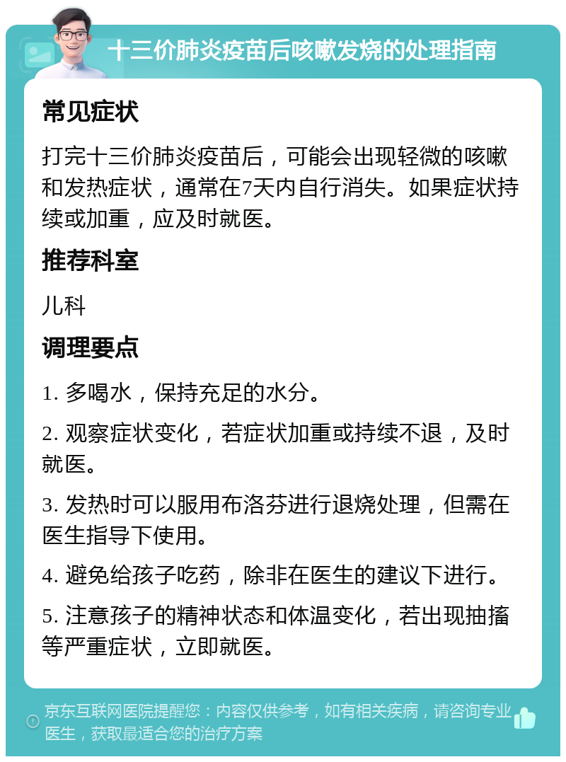 十三价肺炎疫苗后咳嗽发烧的处理指南 常见症状 打完十三价肺炎疫苗后，可能会出现轻微的咳嗽和发热症状，通常在7天内自行消失。如果症状持续或加重，应及时就医。 推荐科室 儿科 调理要点 1. 多喝水，保持充足的水分。 2. 观察症状变化，若症状加重或持续不退，及时就医。 3. 发热时可以服用布洛芬进行退烧处理，但需在医生指导下使用。 4. 避免给孩子吃药，除非在医生的建议下进行。 5. 注意孩子的精神状态和体温变化，若出现抽搐等严重症状，立即就医。