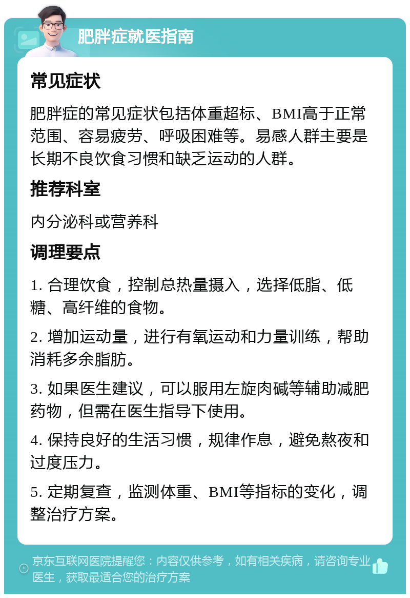 肥胖症就医指南 常见症状 肥胖症的常见症状包括体重超标、BMI高于正常范围、容易疲劳、呼吸困难等。易感人群主要是长期不良饮食习惯和缺乏运动的人群。 推荐科室 内分泌科或营养科 调理要点 1. 合理饮食，控制总热量摄入，选择低脂、低糖、高纤维的食物。 2. 增加运动量，进行有氧运动和力量训练，帮助消耗多余脂肪。 3. 如果医生建议，可以服用左旋肉碱等辅助减肥药物，但需在医生指导下使用。 4. 保持良好的生活习惯，规律作息，避免熬夜和过度压力。 5. 定期复查，监测体重、BMI等指标的变化，调整治疗方案。