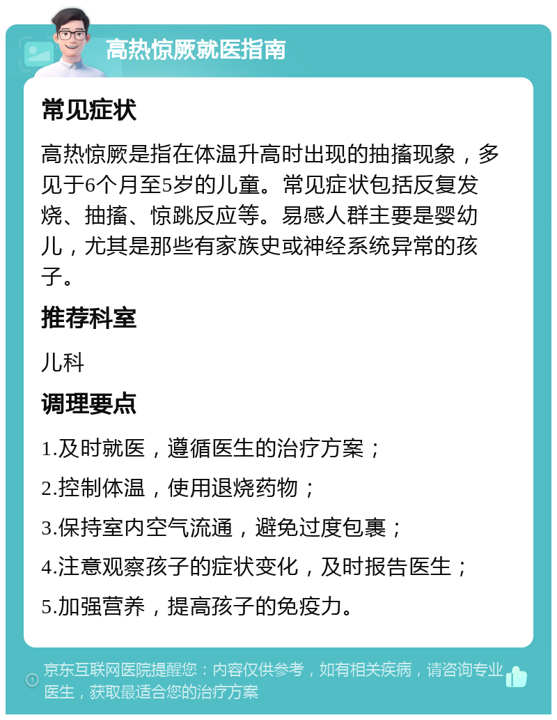 高热惊厥就医指南 常见症状 高热惊厥是指在体温升高时出现的抽搐现象，多见于6个月至5岁的儿童。常见症状包括反复发烧、抽搐、惊跳反应等。易感人群主要是婴幼儿，尤其是那些有家族史或神经系统异常的孩子。 推荐科室 儿科 调理要点 1.及时就医，遵循医生的治疗方案； 2.控制体温，使用退烧药物； 3.保持室内空气流通，避免过度包裹； 4.注意观察孩子的症状变化，及时报告医生； 5.加强营养，提高孩子的免疫力。