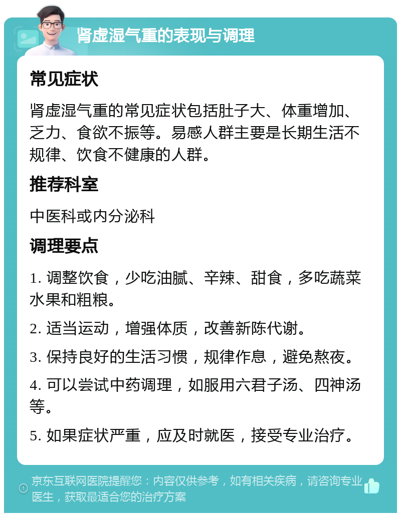 肾虚湿气重的表现与调理 常见症状 肾虚湿气重的常见症状包括肚子大、体重增加、乏力、食欲不振等。易感人群主要是长期生活不规律、饮食不健康的人群。 推荐科室 中医科或内分泌科 调理要点 1. 调整饮食，少吃油腻、辛辣、甜食，多吃蔬菜水果和粗粮。 2. 适当运动，增强体质，改善新陈代谢。 3. 保持良好的生活习惯，规律作息，避免熬夜。 4. 可以尝试中药调理，如服用六君子汤、四神汤等。 5. 如果症状严重，应及时就医，接受专业治疗。