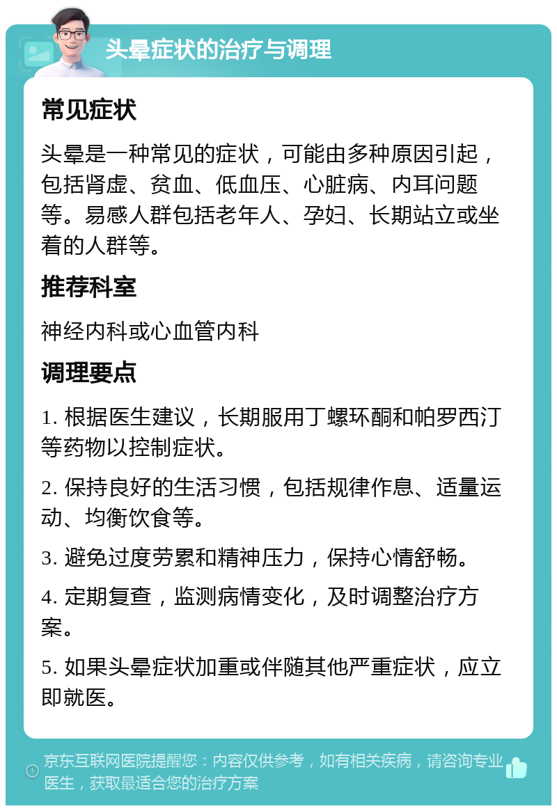 头晕症状的治疗与调理 常见症状 头晕是一种常见的症状，可能由多种原因引起，包括肾虚、贫血、低血压、心脏病、内耳问题等。易感人群包括老年人、孕妇、长期站立或坐着的人群等。 推荐科室 神经内科或心血管内科 调理要点 1. 根据医生建议，长期服用丁螺环酮和帕罗西汀等药物以控制症状。 2. 保持良好的生活习惯，包括规律作息、适量运动、均衡饮食等。 3. 避免过度劳累和精神压力，保持心情舒畅。 4. 定期复查，监测病情变化，及时调整治疗方案。 5. 如果头晕症状加重或伴随其他严重症状，应立即就医。