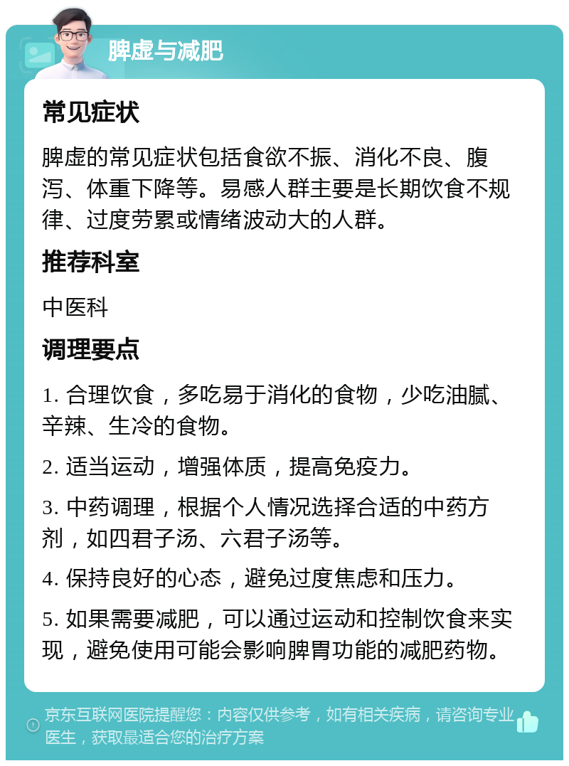 脾虚与减肥 常见症状 脾虚的常见症状包括食欲不振、消化不良、腹泻、体重下降等。易感人群主要是长期饮食不规律、过度劳累或情绪波动大的人群。 推荐科室 中医科 调理要点 1. 合理饮食，多吃易于消化的食物，少吃油腻、辛辣、生冷的食物。 2. 适当运动，增强体质，提高免疫力。 3. 中药调理，根据个人情况选择合适的中药方剂，如四君子汤、六君子汤等。 4. 保持良好的心态，避免过度焦虑和压力。 5. 如果需要减肥，可以通过运动和控制饮食来实现，避免使用可能会影响脾胃功能的减肥药物。