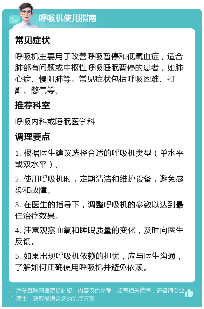 呼吸机使用指南 常见症状 呼吸机主要用于改善呼吸暂停和低氧血症，适合肺部有问题或中枢性呼吸睡眠暂停的患者，如肺心病、慢阻肺等。常见症状包括呼吸困难、打鼾、憋气等。 推荐科室 呼吸内科或睡眠医学科 调理要点 1. 根据医生建议选择合适的呼吸机类型（单水平或双水平）。 2. 使用呼吸机时，定期清洁和维护设备，避免感染和故障。 3. 在医生的指导下，调整呼吸机的参数以达到最佳治疗效果。 4. 注意观察血氧和睡眠质量的变化，及时向医生反馈。 5. 如果出现呼吸机依赖的担忧，应与医生沟通，了解如何正确使用呼吸机并避免依赖。