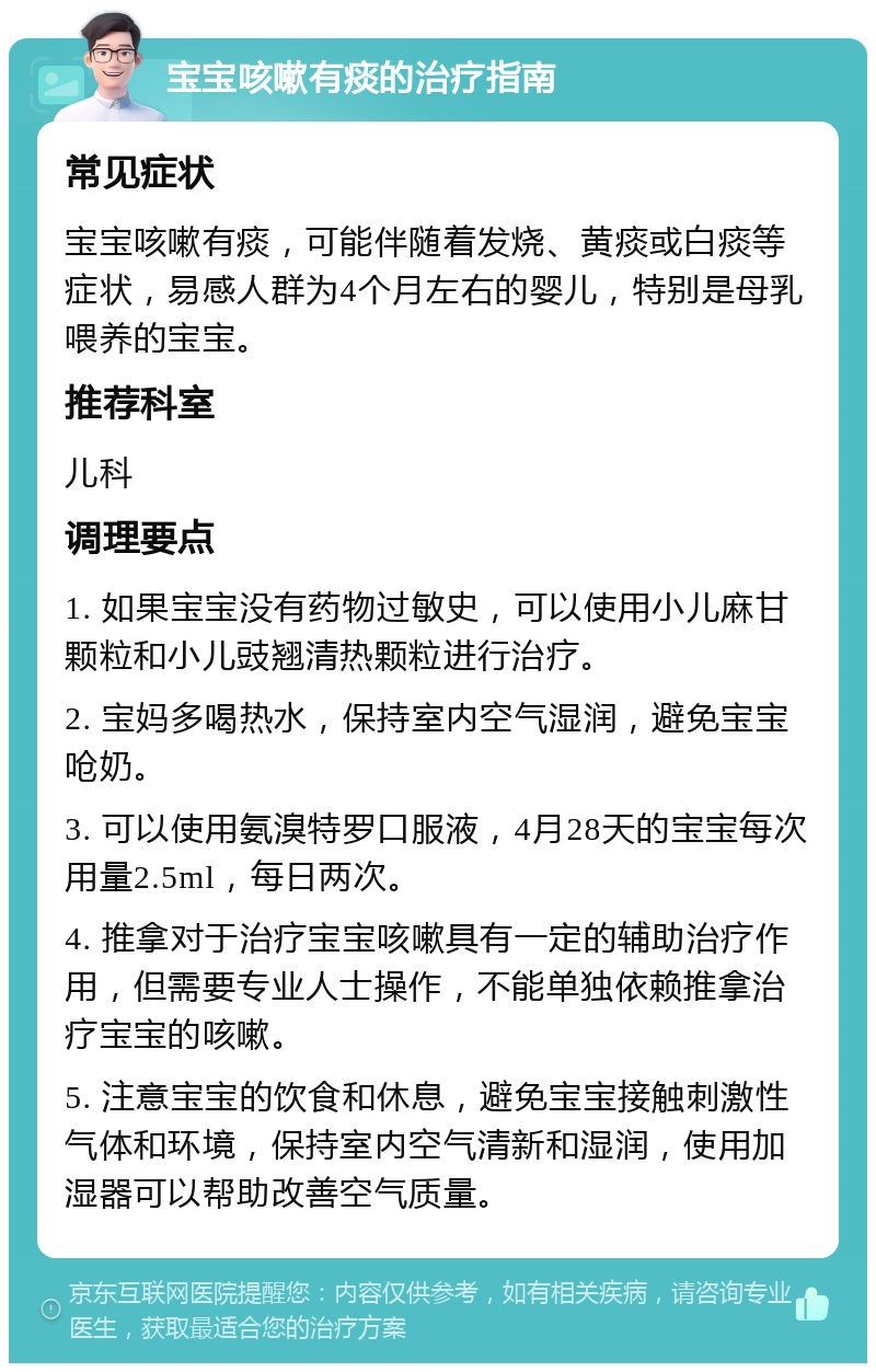 宝宝咳嗽有痰的治疗指南 常见症状 宝宝咳嗽有痰，可能伴随着发烧、黄痰或白痰等症状，易感人群为4个月左右的婴儿，特别是母乳喂养的宝宝。 推荐科室 儿科 调理要点 1. 如果宝宝没有药物过敏史，可以使用小儿麻甘颗粒和小儿豉翘清热颗粒进行治疗。 2. 宝妈多喝热水，保持室内空气湿润，避免宝宝呛奶。 3. 可以使用氨溴特罗口服液，4月28天的宝宝每次用量2.5ml，每日两次。 4. 推拿对于治疗宝宝咳嗽具有一定的辅助治疗作用，但需要专业人士操作，不能单独依赖推拿治疗宝宝的咳嗽。 5. 注意宝宝的饮食和休息，避免宝宝接触刺激性气体和环境，保持室内空气清新和湿润，使用加湿器可以帮助改善空气质量。