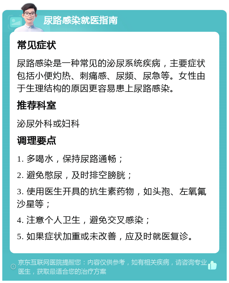 尿路感染就医指南 常见症状 尿路感染是一种常见的泌尿系统疾病，主要症状包括小便灼热、刺痛感、尿频、尿急等。女性由于生理结构的原因更容易患上尿路感染。 推荐科室 泌尿外科或妇科 调理要点 1. 多喝水，保持尿路通畅； 2. 避免憋尿，及时排空膀胱； 3. 使用医生开具的抗生素药物，如头孢、左氧氟沙星等； 4. 注意个人卫生，避免交叉感染； 5. 如果症状加重或未改善，应及时就医复诊。