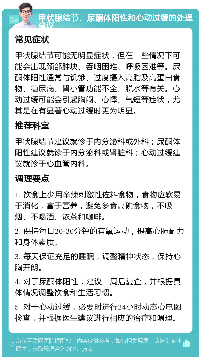 甲状腺结节、尿酮体阳性和心动过缓的处理建议 常见症状 甲状腺结节可能无明显症状，但在一些情况下可能会出现颈部肿块、吞咽困难、呼吸困难等。尿酮体阳性通常与饥饿、过度摄入高脂及高蛋白食物、糖尿病、肾小管功能不全、脱水等有关。心动过缓可能会引起胸闷、心悸、气短等症状，尤其是在有显著心动过缓时更为明显。 推荐科室 甲状腺结节建议就诊于内分泌科或外科；尿酮体阳性建议就诊于内分泌科或肾脏科；心动过缓建议就诊于心血管内科。 调理要点 1. 饮食上少用辛辣刺激性佐料食物，食物应软易于消化，富于营养，避免多食高碘食物，不吸烟、不喝酒、浓茶和咖啡。 2. 保持每日20-30分钟的有氧运动，提高心肺耐力和身体素质。 3. 每天保证充足的睡眠，调整精神状态，保持心胸开朗。 4. 对于尿酮体阳性，建议一周后复查，并根据具体情况调整饮食和生活习惯。 5. 对于心动过缓，必要时进行24小时动态心电图检查，并根据医生建议进行相应的治疗和调理。