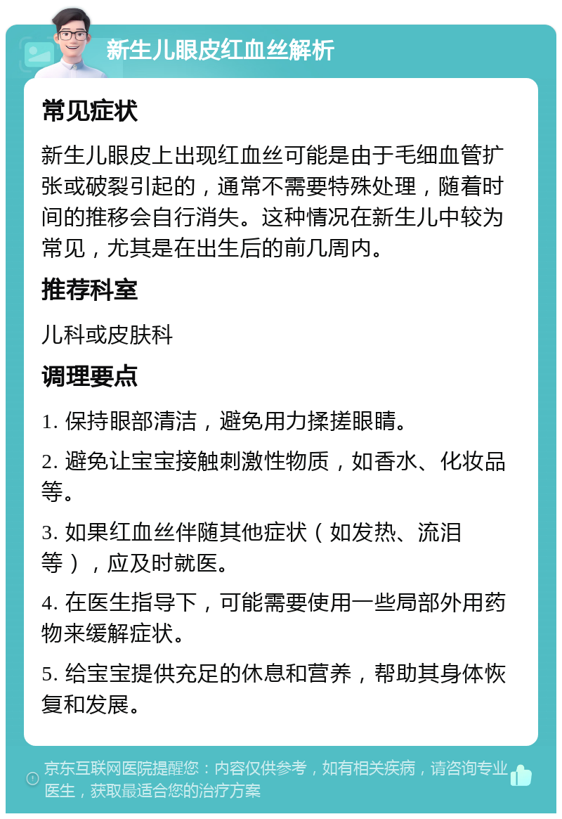 新生儿眼皮红血丝解析 常见症状 新生儿眼皮上出现红血丝可能是由于毛细血管扩张或破裂引起的，通常不需要特殊处理，随着时间的推移会自行消失。这种情况在新生儿中较为常见，尤其是在出生后的前几周内。 推荐科室 儿科或皮肤科 调理要点 1. 保持眼部清洁，避免用力揉搓眼睛。 2. 避免让宝宝接触刺激性物质，如香水、化妆品等。 3. 如果红血丝伴随其他症状（如发热、流泪等），应及时就医。 4. 在医生指导下，可能需要使用一些局部外用药物来缓解症状。 5. 给宝宝提供充足的休息和营养，帮助其身体恢复和发展。