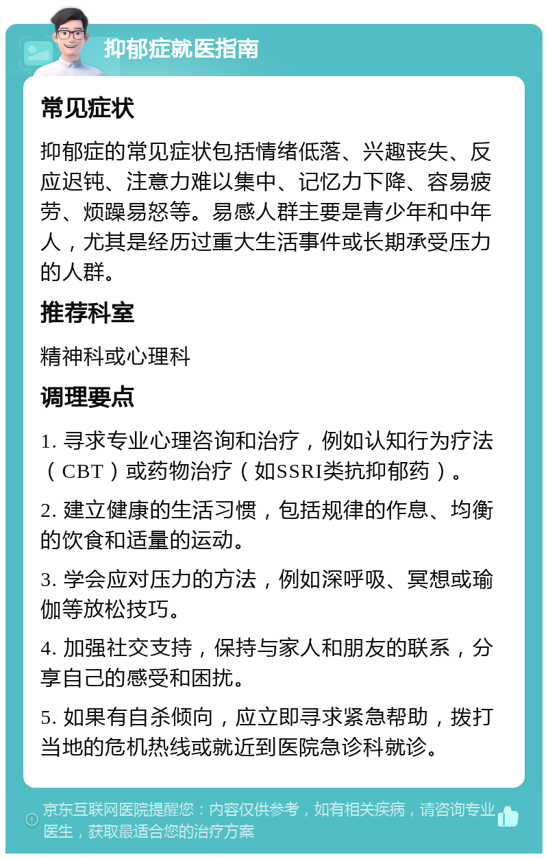 抑郁症就医指南 常见症状 抑郁症的常见症状包括情绪低落、兴趣丧失、反应迟钝、注意力难以集中、记忆力下降、容易疲劳、烦躁易怒等。易感人群主要是青少年和中年人，尤其是经历过重大生活事件或长期承受压力的人群。 推荐科室 精神科或心理科 调理要点 1. 寻求专业心理咨询和治疗，例如认知行为疗法（CBT）或药物治疗（如SSRI类抗抑郁药）。 2. 建立健康的生活习惯，包括规律的作息、均衡的饮食和适量的运动。 3. 学会应对压力的方法，例如深呼吸、冥想或瑜伽等放松技巧。 4. 加强社交支持，保持与家人和朋友的联系，分享自己的感受和困扰。 5. 如果有自杀倾向，应立即寻求紧急帮助，拨打当地的危机热线或就近到医院急诊科就诊。